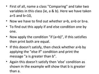 First of all, name a class "Comparing" and take two variables in this class (ie, a & b). Here we have taken a=5 and b=10, Now we have to find out whether a=b, a>b or b>a.  To find out this apply if and else condition one by one.  Now apply the condition "if (a=b)", if this satisfies then print both are equal. If this doesn't satisfy, then check whether a>b by applying the "else if" condition and print the message "a is greater than b”.  Again this doesn't satisfy then 'else' condition as shown in the example will show that b is greater than a.  