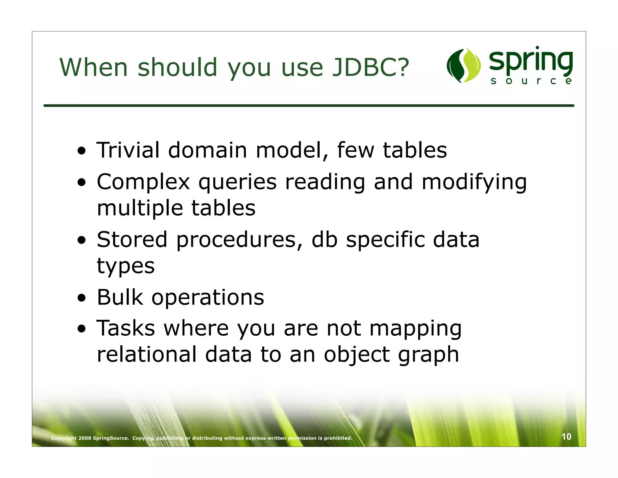 When should you use JDBC?


         • Trivial domain model, few tables
         • Complex queries reading and modifying
           multiple tables
         • Stored procedures, db specific data
           types
         • Bulk operations
         • Tasks where you are not mapping
           relational data to an object graph


Copyright 2008 SpringSource. Copying, publishing or distributing without express written permission is prohibited.   10
 