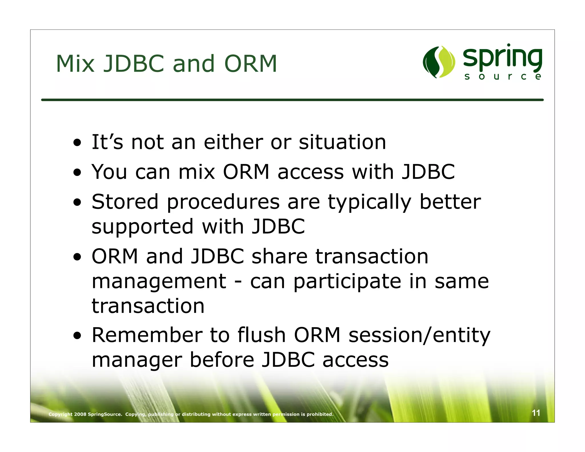 Mix JDBC and ORM


         • It’s not an either or situation
         • You can mix ORM access with JDBC
         • Stored procedures are typically better
           supported with JDBC
         • ORM and JDBC share transaction
           management - can participate in same
           transaction
         • Remember to flush ORM session/entity
           manager before JDBC access

Copyright 2008 SpringSource. Copying, publishing or distributing without express written permission is prohibited.   11
 