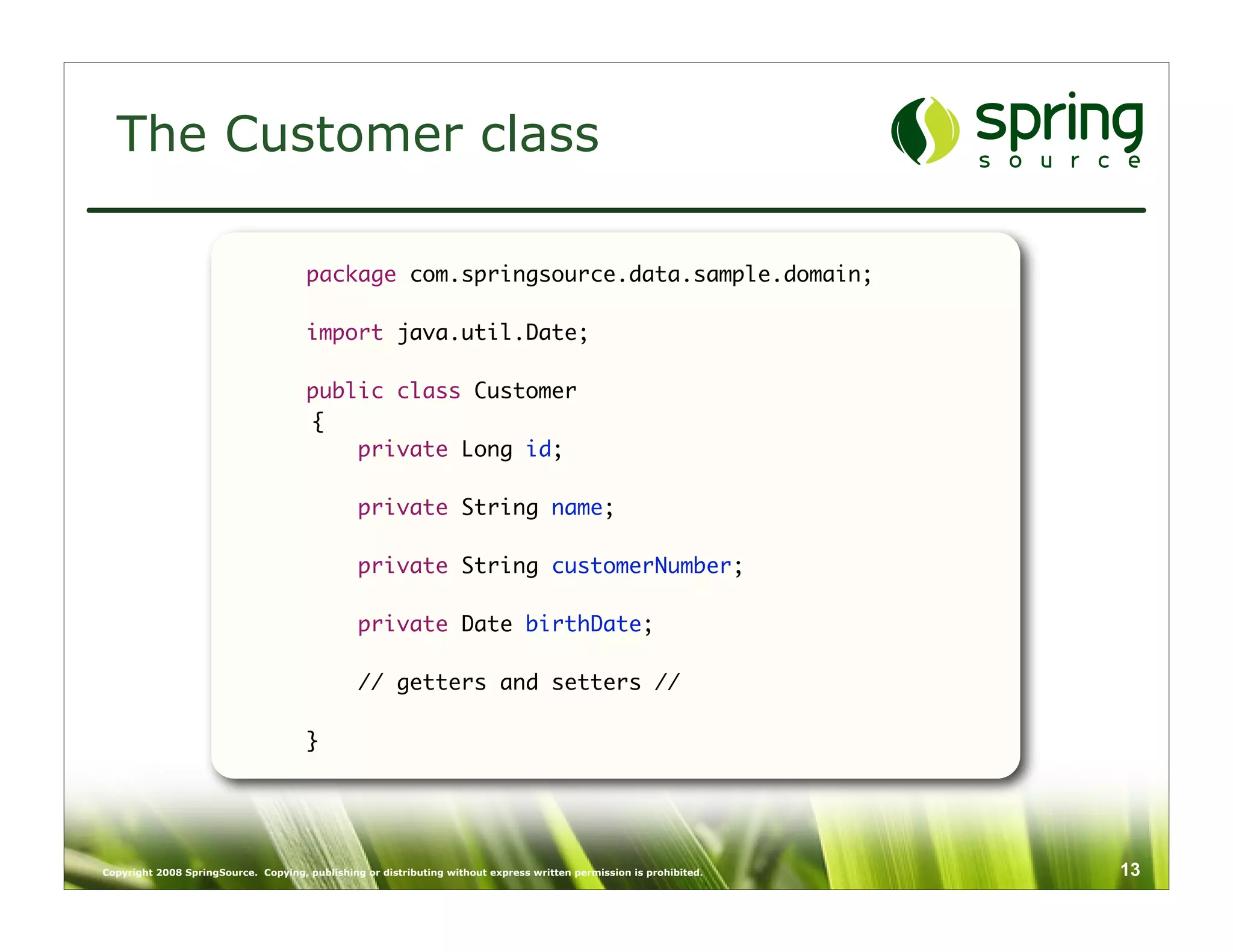 The Customer class

                                      package com.springsource.data.sample.domain;

                                      import java.util.Date;

                                      public class Customer
                                      {
                                          private Long id;

                                                private String name;

                                                private String customerNumber;

                                                private Date birthDate;

                                                // getters and setters //
                                      	
                                      }




Copyright 2008 SpringSource. Copying, publishing or distributing without express written permission is prohibited.   13
 