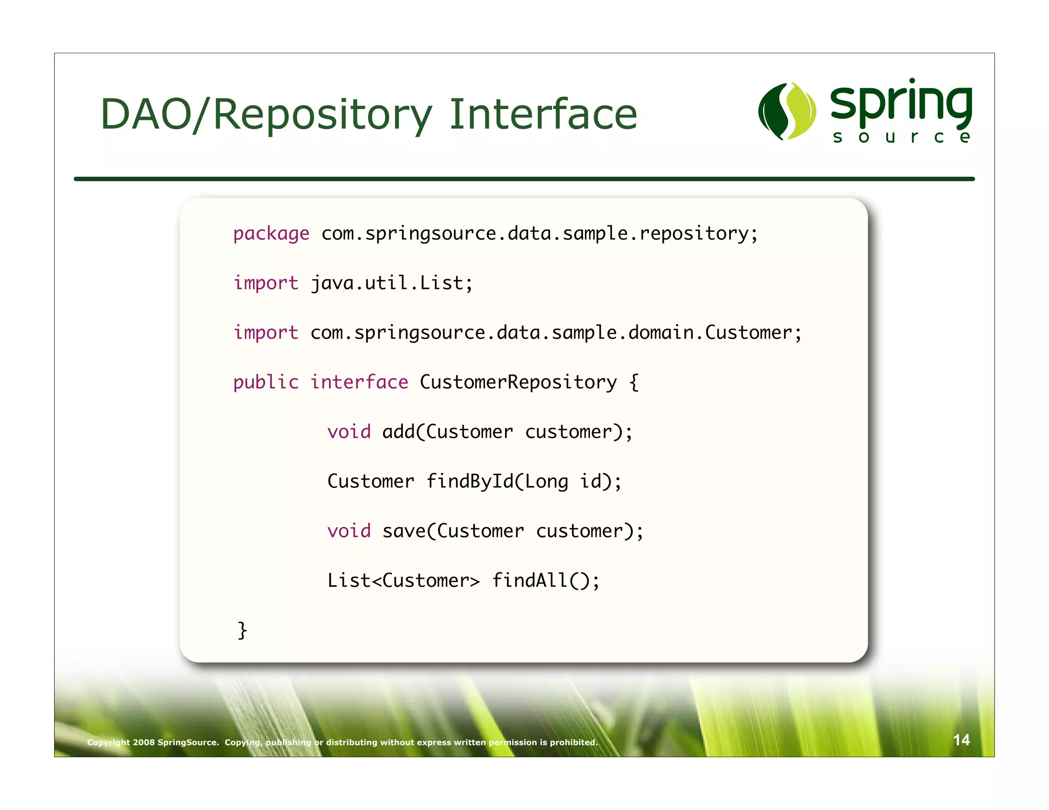 DAO/Repository Interface

                                package com.springsource.data.sample.repository;

                                import java.util.List;

                                import com.springsource.data.sample.domain.Customer;

                                public interface CustomerRepository {

                                	                    void add(Customer customer);
                                	
                                	                    Customer findById(Long id);
                                	
                                	                    void save(Customer customer);

                                	                    List<Customer> findAll();
                                	
                                }




Copyright 2008 SpringSource. Copying, publishing or distributing without express written permission is prohibited.   14
 