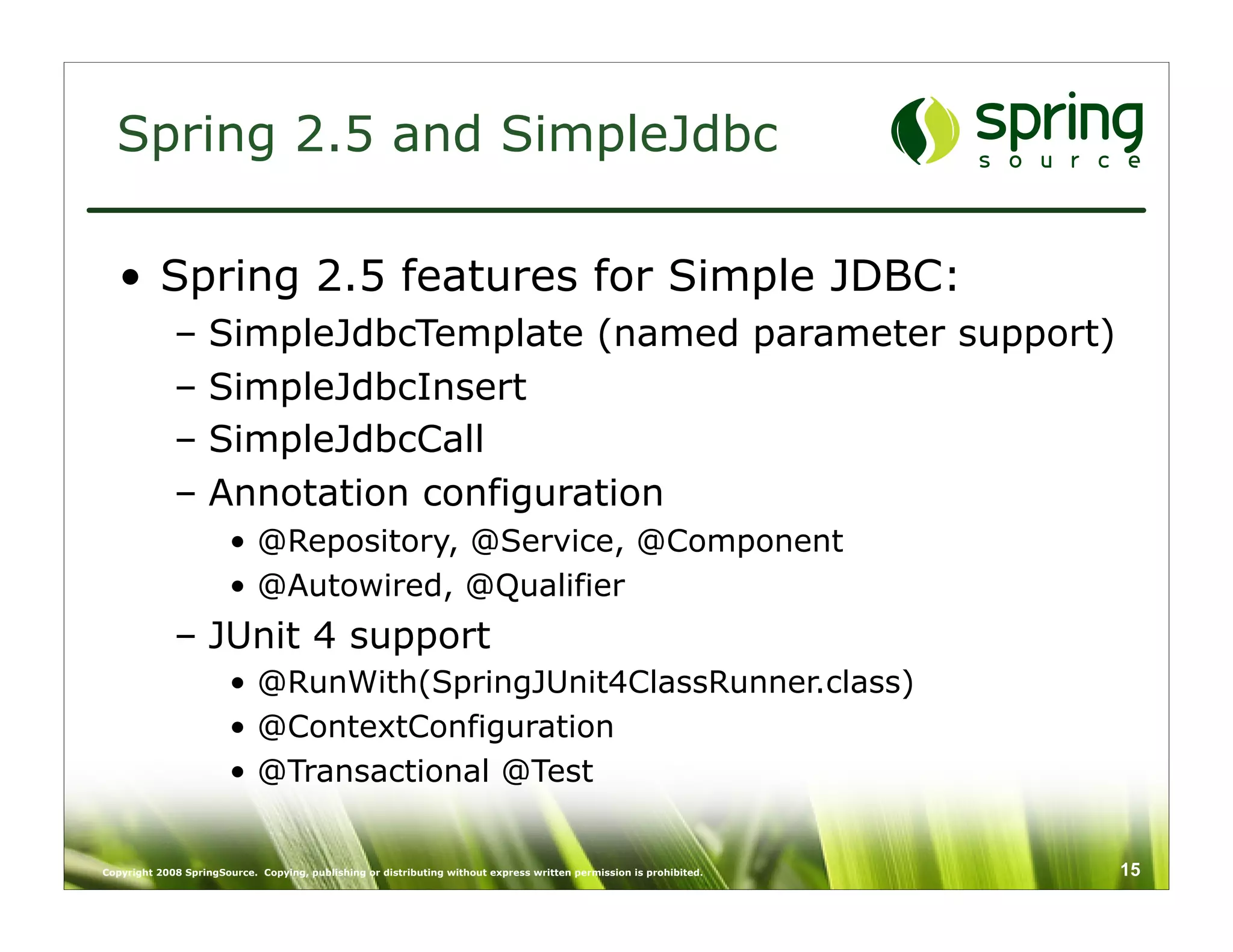 Spring 2.5 and SimpleJdbc

   • Spring 2.5 features for Simple JDBC:
             –      SimpleJdbcTemplate (named parameter support)
             –      SimpleJdbcInsert
             –      SimpleJdbcCall
             –      Annotation configuration
                        • @Repository, @Service, @Component
                        • @Autowired, @Qualifier
             – JUnit 4 support
                        • @RunWith(SpringJUnit4ClassRunner.class)
                        • @ContextConfiguration
                        • @Transactional @Test


Copyright 2008 SpringSource. Copying, publishing or distributing without express written permission is prohibited.   15
 