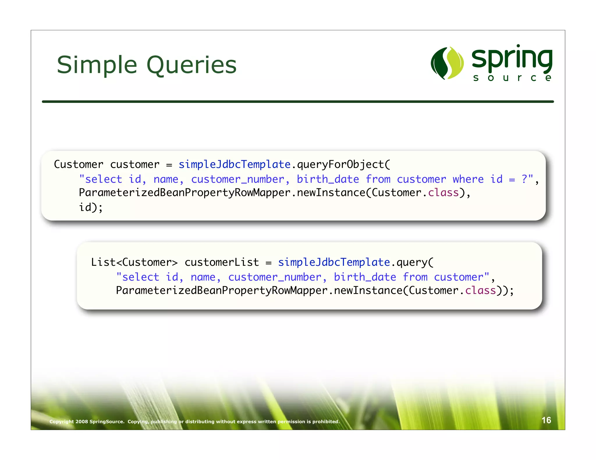 Simple Queries



 Customer customer = simpleJdbcTemplate.queryForObject(
     "select id, name, customer_number, birth_date from customer where id = ?",
     ParameterizedBeanPropertyRowMapper.newInstance(Customer.class),
     id);




                List<Customer> customerList = simpleJdbcTemplate.query(
                    "select id, name, customer_number, birth_date from customer",
                    ParameterizedBeanPropertyRowMapper.newInstance(Customer.class));




Copyright 2008 SpringSource. Copying, publishing or distributing without express written permission is prohibited.   16
 