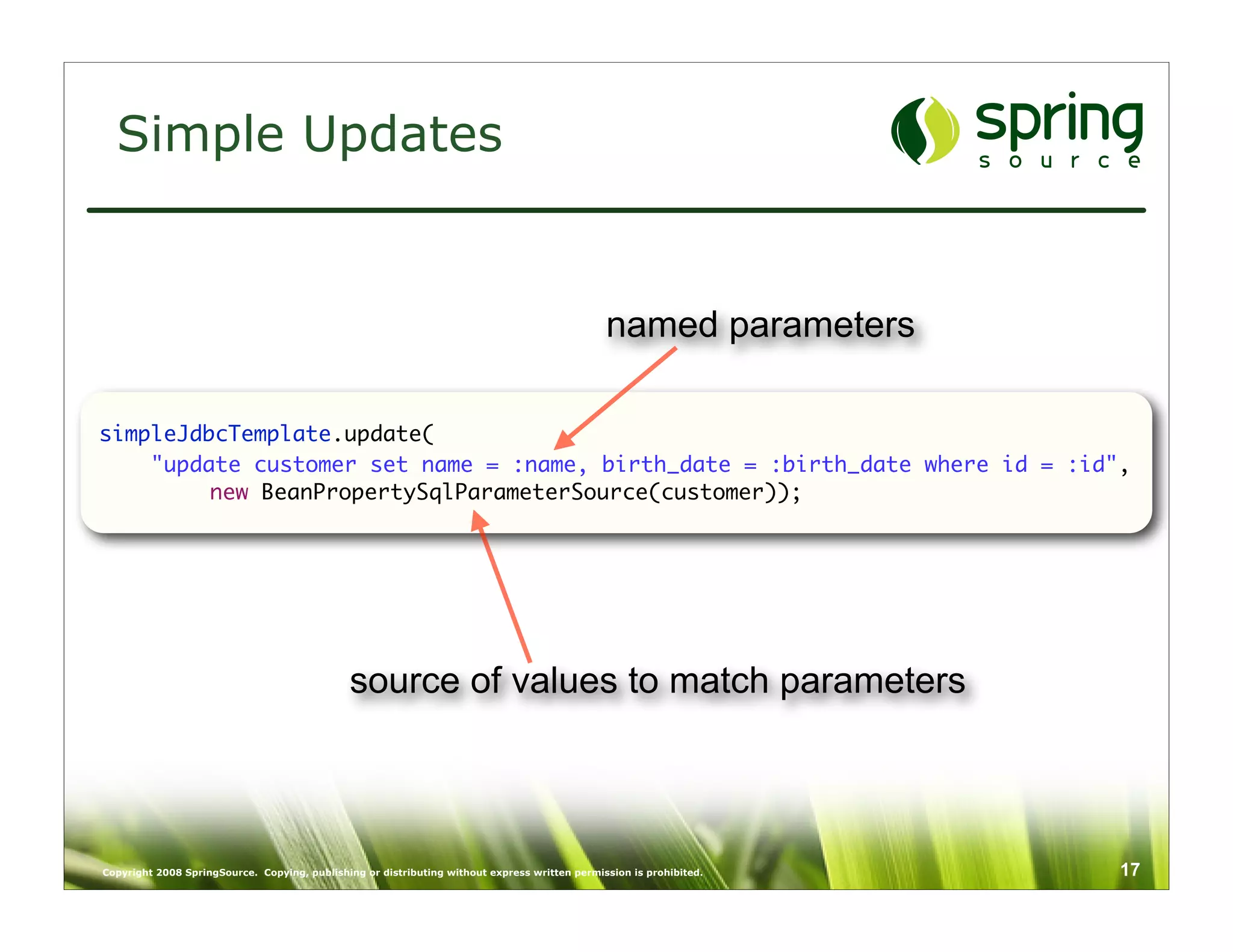 Simple Updates


                                                                                               named parameters

simpleJdbcTemplate.update(
    "update customer set name = :name, birth_date = :birth_date where id = :id",
	        new BeanPropertySqlParameterSource(customer));




                                              source of values to match parameters



Copyright 2008 SpringSource. Copying, publishing or distributing without express written permission is prohibited.   17
 