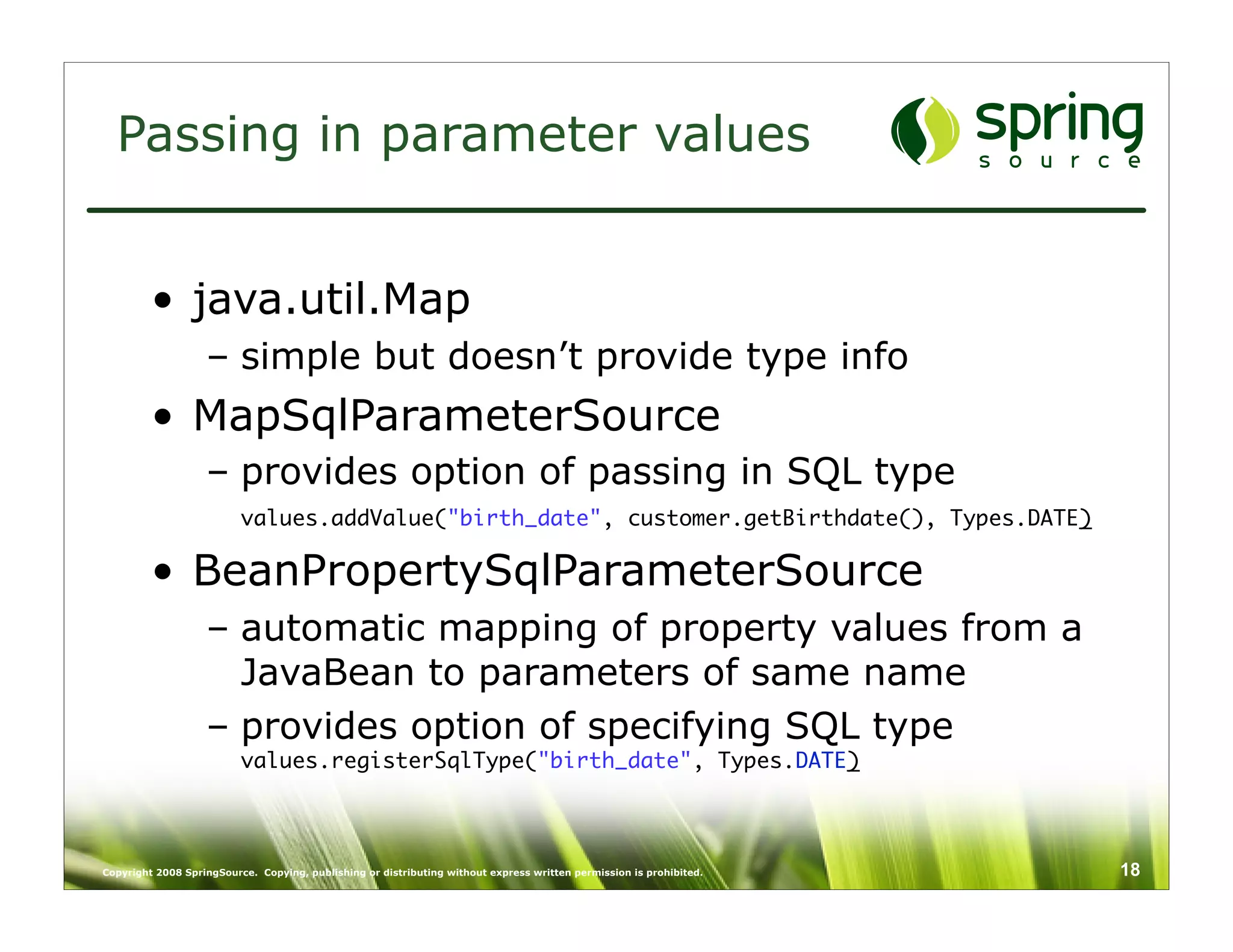 Passing in parameter values


         • java.util.Map
                   – simple but doesn’t provide type info
         • MapSqlParameterSource
                   – provides option of passing in SQL type
                          values.addValue("birth_date", customer.getBirthdate(), Types.DATE)

         • BeanPropertySqlParameterSource
                   – automatic mapping of property values from a
                     JavaBean to parameters of same name
                   – provides option of specifying SQL type
                          values.registerSqlType("birth_date", Types.DATE)




Copyright 2008 SpringSource. Copying, publishing or distributing without express written permission is prohibited.   18
 
