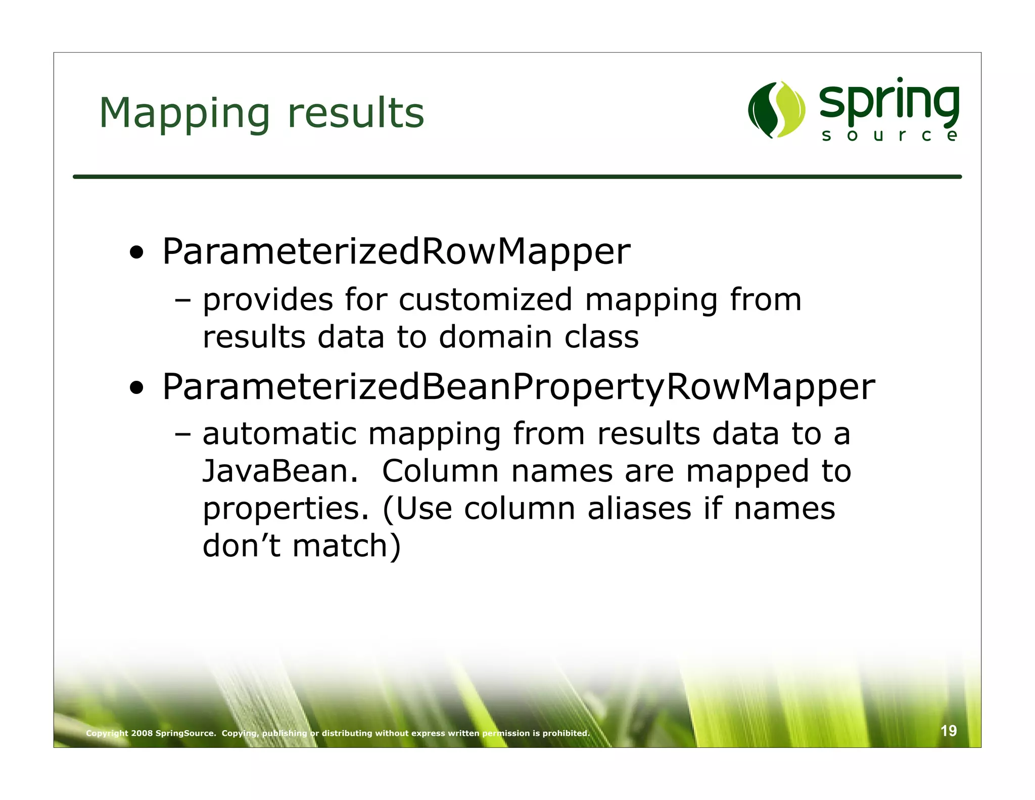 Mapping results


         • ParameterizedRowMapper
                   – provides for customized mapping from
                     results data to domain class
         • ParameterizedBeanPropertyRowMapper
                   – automatic mapping from results data to a
                     JavaBean. Column names are mapped to
                     properties. (Use column aliases if names
                     don’t match)




Copyright 2008 SpringSource. Copying, publishing or distributing without express written permission is prohibited.   19
 