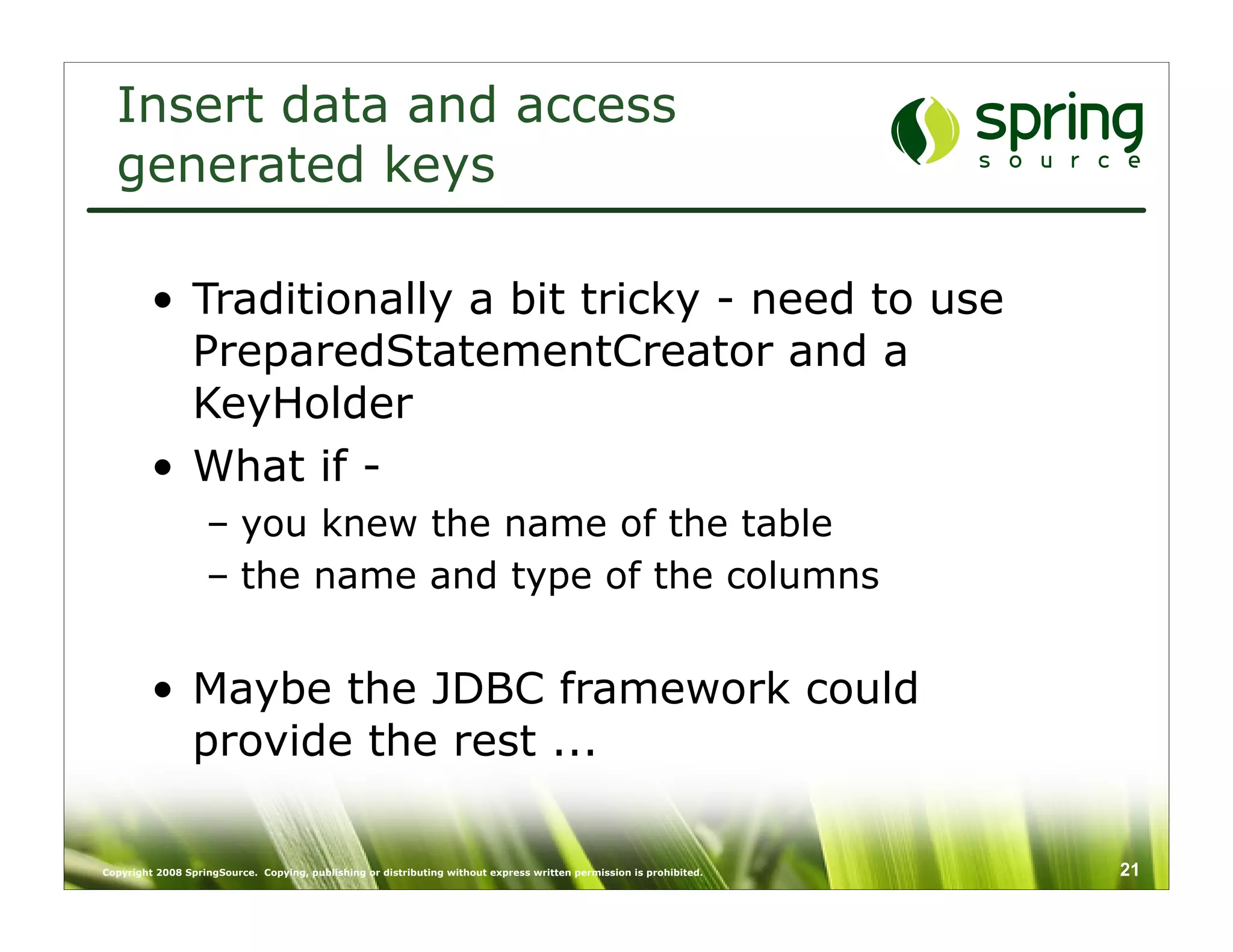 Insert data and access
  generated keys

         • Traditionally a bit tricky - need to use
           PreparedStatementCreator and a
           KeyHolder
         • What if -
                   – you knew the name of the table
                   – the name and type of the columns


         • Maybe the JDBC framework could
           provide the rest ...

Copyright 2008 SpringSource. Copying, publishing or distributing without express written permission is prohibited.   21
 