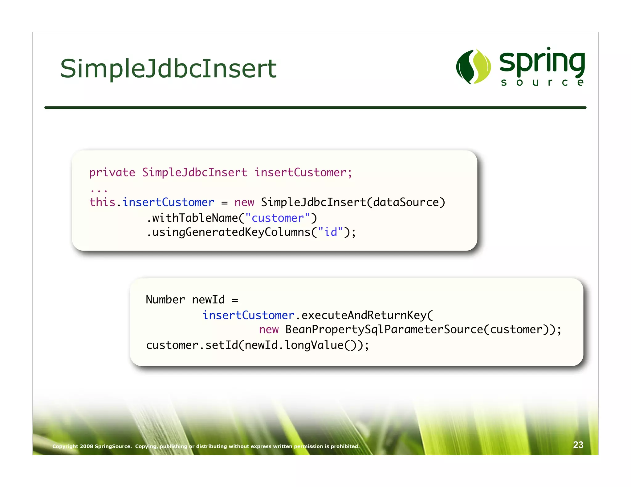 SimpleJdbcInsert


             private SimpleJdbcInsert insertCustomer;
             ...
             this.insertCustomer = new SimpleJdbcInsert(dataSource)
              	       .withTableName("customer")
              	       .usingGeneratedKeyColumns("id");




                                  Number newId =
                                  	        insertCustomer.executeAndReturnKey(
                                  	        	        new BeanPropertySqlParameterSource(customer));
                                  customer.setId(newId.longValue());




Copyright 2008 SpringSource. Copying, publishing or distributing without express written permission is prohibited.   23
 