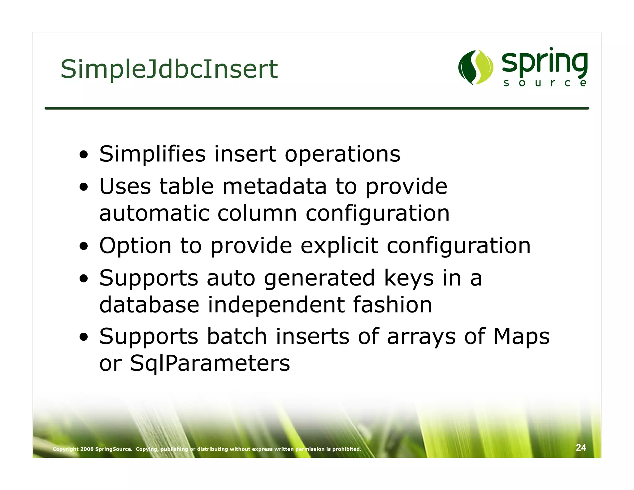 SimpleJdbcInsert


         • Simplifies insert operations
         • Uses table metadata to provide
           automatic column configuration
         • Option to provide explicit configuration
         • Supports auto generated keys in a
           database independent fashion
         • Supports batch inserts of arrays of Maps
           or SqlParameters


Copyright 2008 SpringSource. Copying, publishing or distributing without express written permission is prohibited.   24
 
