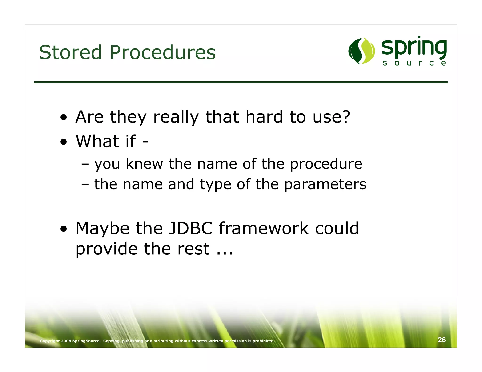 Stored Procedures


         • Are they really that hard to use?
         • What if -
                   – you knew the name of the procedure
                   – the name and type of the parameters


         • Maybe the JDBC framework could
           provide the rest ...




Copyright 2008 SpringSource. Copying, publishing or distributing without express written permission is prohibited.   26
 