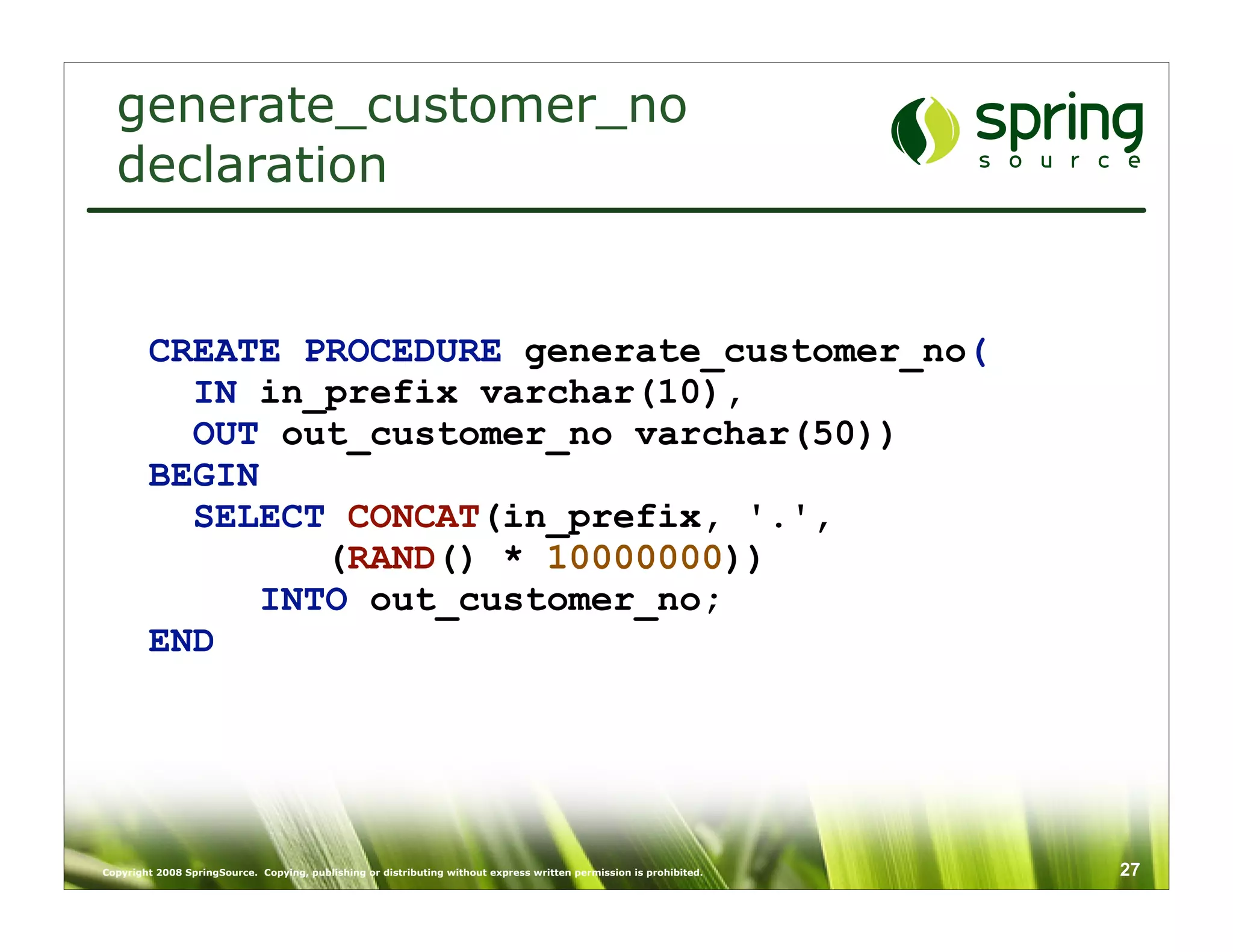 generate_customer_no
  declaration


        CREATE PROCEDURE generate_customer_no(
          IN in_prefix varchar(10),
          OUT out_customer_no varchar(50))
        BEGIN
          SELECT CONCAT(in_prefix, '.',
                (RAND() * 10000000))
             INTO out_customer_no;
        END




Copyright 2008 SpringSource. Copying, publishing or distributing without express written permission is prohibited.   27
 