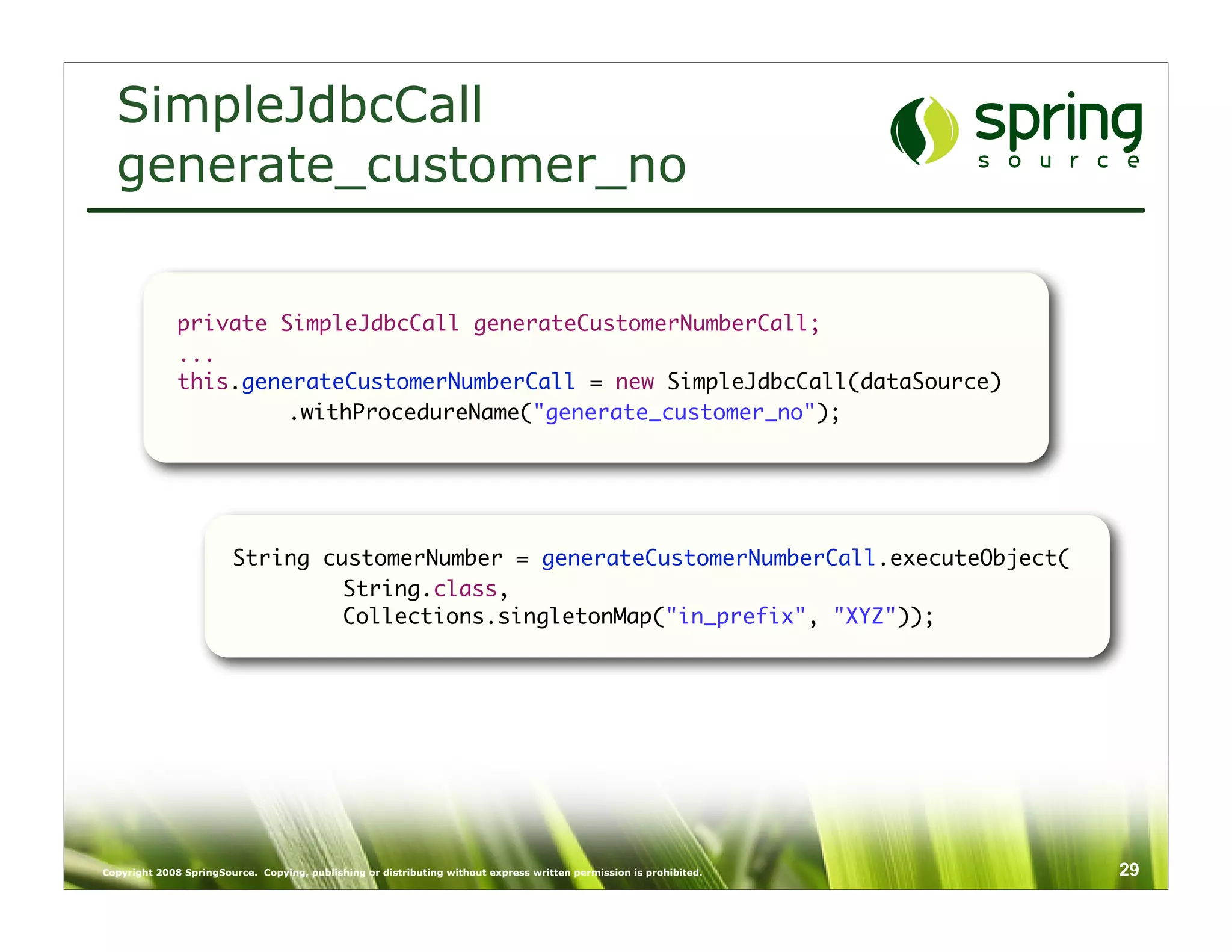 SimpleJdbcCall
  generate_customer_no


              private SimpleJdbcCall generateCustomerNumberCall;
              ...
              this.generateCustomerNumberCall = new SimpleJdbcCall(dataSource)
              	        .withProcedureName("generate_customer_no");




                        String customerNumber = generateCustomerNumberCall.executeObject(
                        	        String.class,
                        	        Collections.singletonMap("in_prefix", "XYZ"));




Copyright 2008 SpringSource. Copying, publishing or distributing without express written permission is prohibited.   29
 