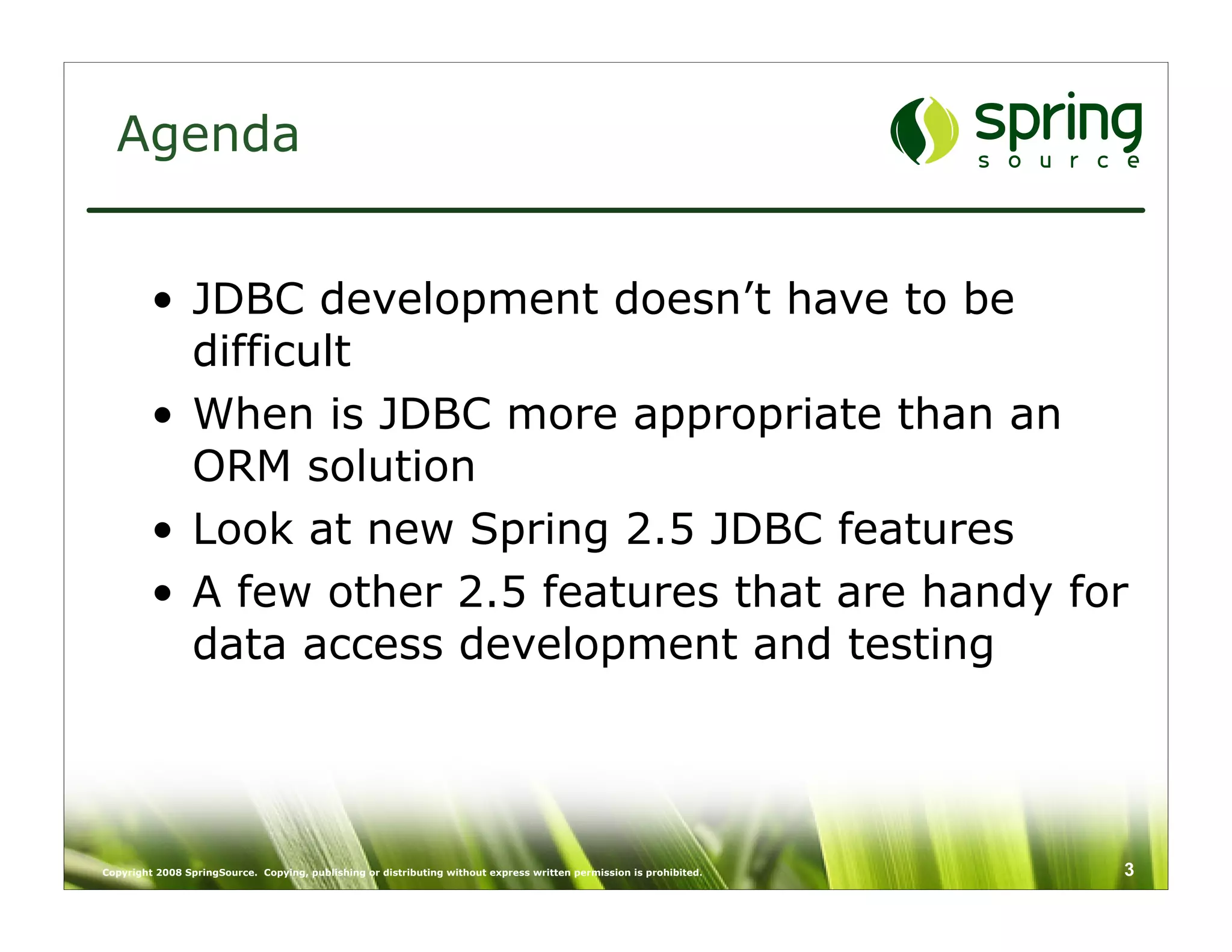 Agenda


         • JDBC development doesn’t have to be
           difficult
         • When is JDBC more appropriate than an
           ORM solution
         • Look at new Spring 2.5 JDBC features
         • A few other 2.5 features that are handy for
           data access development and testing




Copyright 2008 SpringSource. Copying, publishing or distributing without express written permission is prohibited.   3
 