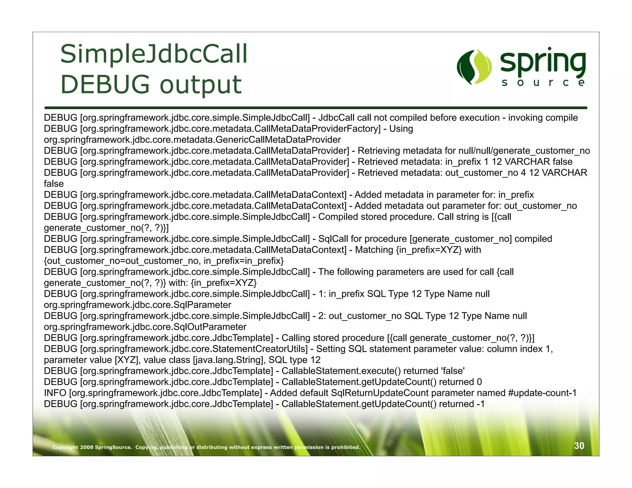 SimpleJdbcCall
   DEBUG output
DEBUG [org.springframework.jdbc.core.simple.SimpleJdbcCall] - JdbcCall call not compiled before execution - invoking compile
DEBUG [org.springframework.jdbc.core.metadata.CallMetaDataProviderFactory] - Using
org.springframework.jdbc.core.metadata.GenericCallMetaDataProvider
DEBUG [org.springframework.jdbc.core.metadata.CallMetaDataProvider] - Retrieving metadata for null/null/generate_customer_no
DEBUG [org.springframework.jdbc.core.metadata.CallMetaDataProvider] - Retrieved metadata: in_prefix 1 12 VARCHAR false
DEBUG [org.springframework.jdbc.core.metadata.CallMetaDataProvider] - Retrieved metadata: out_customer_no 4 12 VARCHAR
false
DEBUG [org.springframework.jdbc.core.metadata.CallMetaDataContext] - Added metadata in parameter for: in_prefix
DEBUG [org.springframework.jdbc.core.metadata.CallMetaDataContext] - Added metadata out parameter for: out_customer_no
DEBUG [org.springframework.jdbc.core.simple.SimpleJdbcCall] - Compiled stored procedure. Call string is [{call
generate_customer_no(?, ?)}]
DEBUG [org.springframework.jdbc.core.simple.SimpleJdbcCall] - SqlCall for procedure [generate_customer_no] compiled
DEBUG [org.springframework.jdbc.core.metadata.CallMetaDataContext] - Matching {in_prefix=XYZ} with
{out_customer_no=out_customer_no, in_prefix=in_prefix}
DEBUG [org.springframework.jdbc.core.simple.SimpleJdbcCall] - The following parameters are used for call {call
generate_customer_no(?, ?)} with: {in_prefix=XYZ}
DEBUG [org.springframework.jdbc.core.simple.SimpleJdbcCall] - 1: in_prefix SQL Type 12 Type Name null
org.springframework.jdbc.core.SqlParameter
DEBUG [org.springframework.jdbc.core.simple.SimpleJdbcCall] - 2: out_customer_no SQL Type 12 Type Name null
org.springframework.jdbc.core.SqlOutParameter
DEBUG [org.springframework.jdbc.core.JdbcTemplate] - Calling stored procedure [{call generate_customer_no(?, ?)}]
DEBUG [org.springframework.jdbc.core.StatementCreatorUtils] - Setting SQL statement parameter value: column index 1,
parameter value [XYZ], value class [java.lang.String], SQL type 12
DEBUG [org.springframework.jdbc.core.JdbcTemplate] - CallableStatement.execute() returned 'false'
DEBUG [org.springframework.jdbc.core.JdbcTemplate] - CallableStatement.getUpdateCount() returned 0
INFO [org.springframework.jdbc.core.JdbcTemplate] - Added default SqlReturnUpdateCount parameter named #update-count-1
DEBUG [org.springframework.jdbc.core.JdbcTemplate] - CallableStatement.getUpdateCount() returned -1



 Copyright 2008 SpringSource. Copying, publishing or distributing without express written permission is prohibited.     30
 