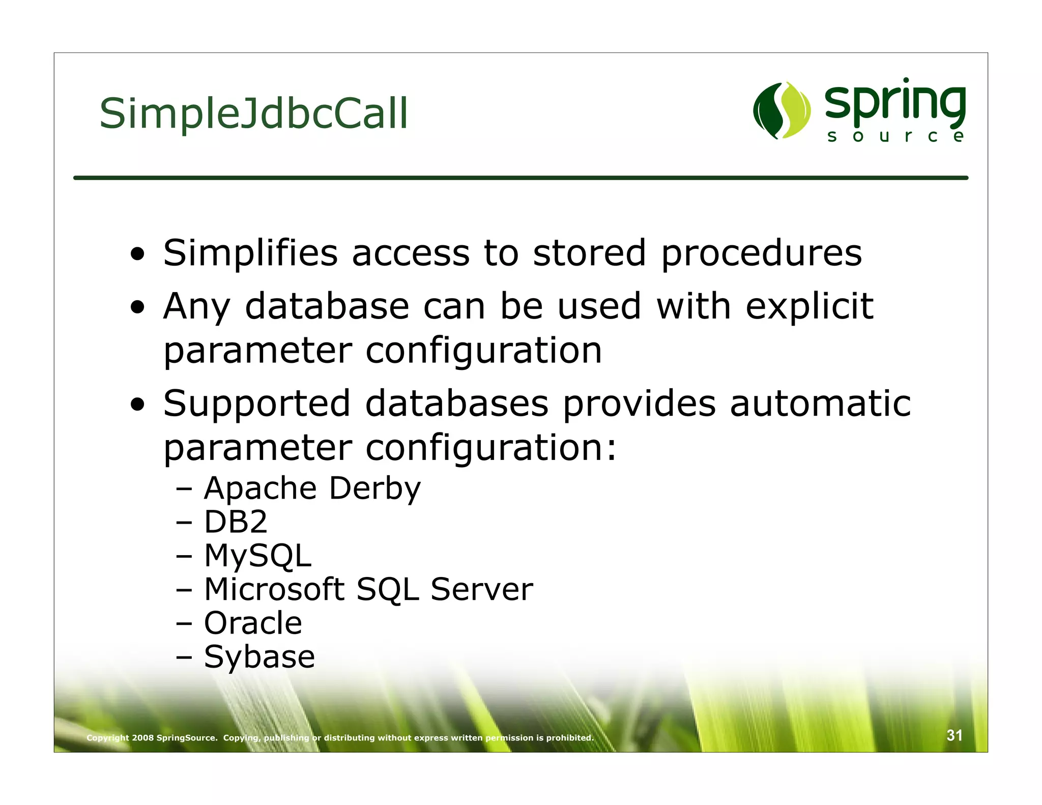 SimpleJdbcCall


         • Simplifies access to stored procedures
         • Any database can be used with explicit
           parameter configuration
         • Supported databases provides automatic
           parameter configuration:
                   –      Apache Derby
                   –      DB2
                   –      MySQL
                   –      Microsoft SQL Server
                   –      Oracle
                   –      Sybase

Copyright 2008 SpringSource. Copying, publishing or distributing without express written permission is prohibited.   31
 