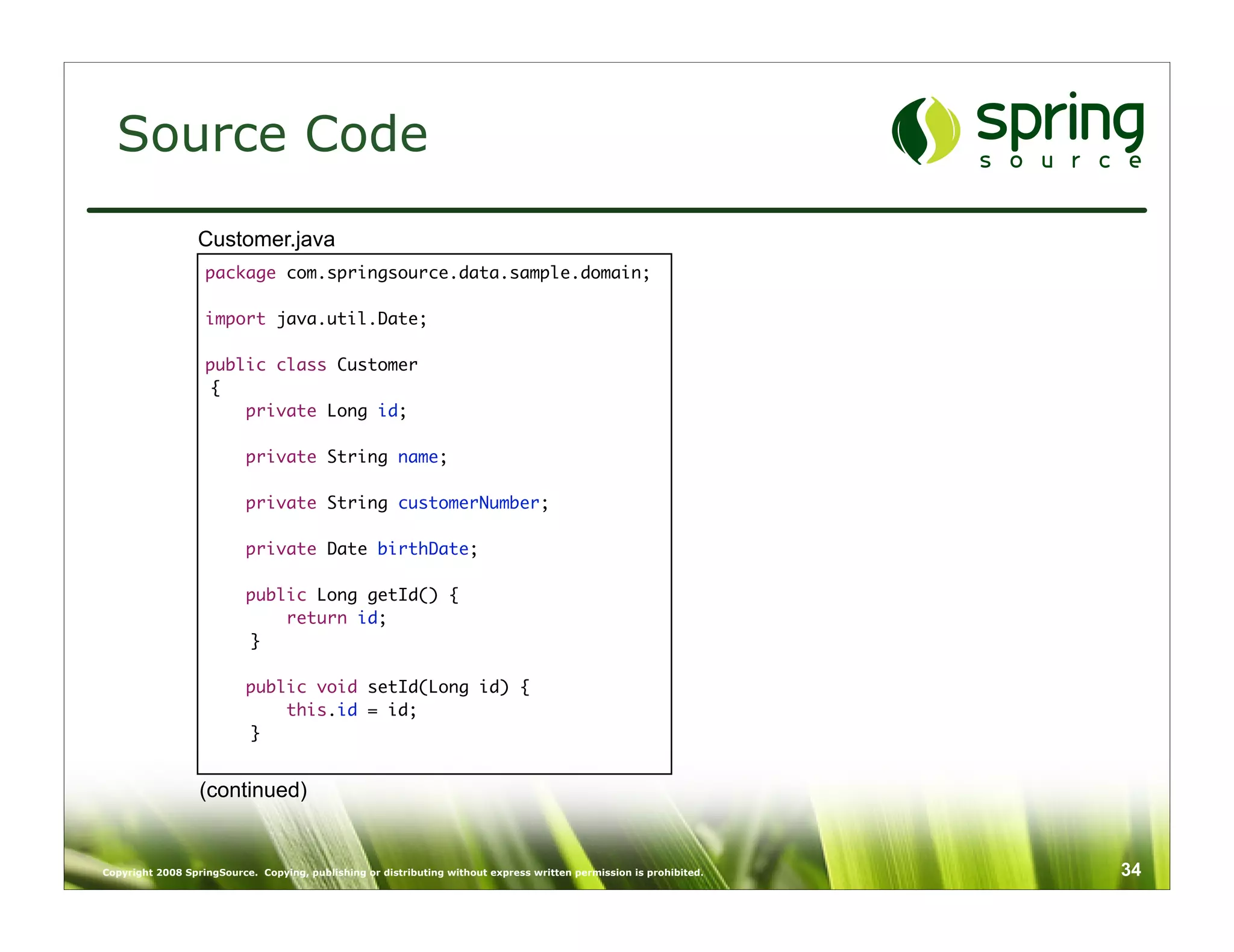 Source Code
                  Customer.java
                   package com.springsource.data.sample.domain;

                   import java.util.Date;

                   public class Customer
                   {
                       private Long id;

                           private String name;

                           private String customerNumber;

                           private Date birthDate;

                           public Long getId() {
                               return id;
                           }

                           public void setId(Long id) {
                               this.id = id;
                           }


                  (continued)


Copyright 2008 SpringSource. Copying, publishing or distributing without express written permission is prohibited.   34
 