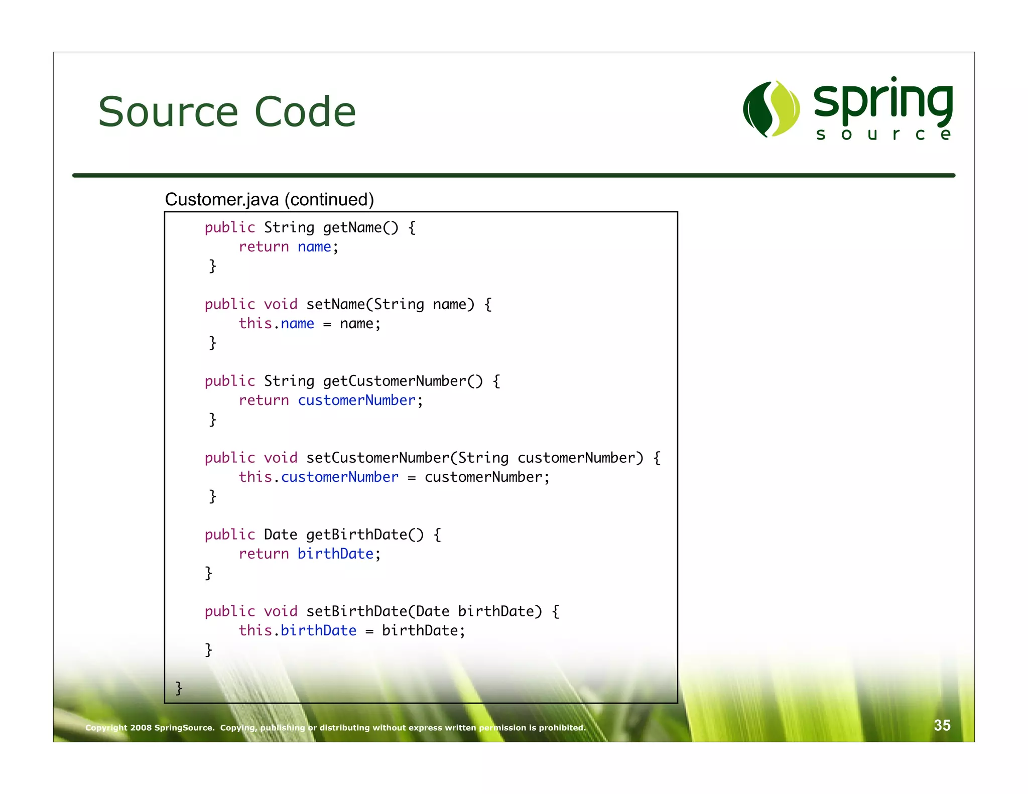 Source Code
                  Customer.java (continued)
                           public String getName() {
                               return name;
                           }

                           public void setName(String name) {
                               this.name = name;
                           }

                           public String getCustomerNumber() {
                               return customerNumber;
                           }

                           public void setCustomerNumber(String customerNumber) {
                               this.customerNumber = customerNumber;
                           }

                           public Date getBirthDate() {
                               return birthDate;
                           }

                           public void setBirthDate(Date birthDate) {
                               this.birthDate = birthDate;
                           }

                    }

Copyright 2008 SpringSource. Copying, publishing or distributing without express written permission is prohibited.   35
 
