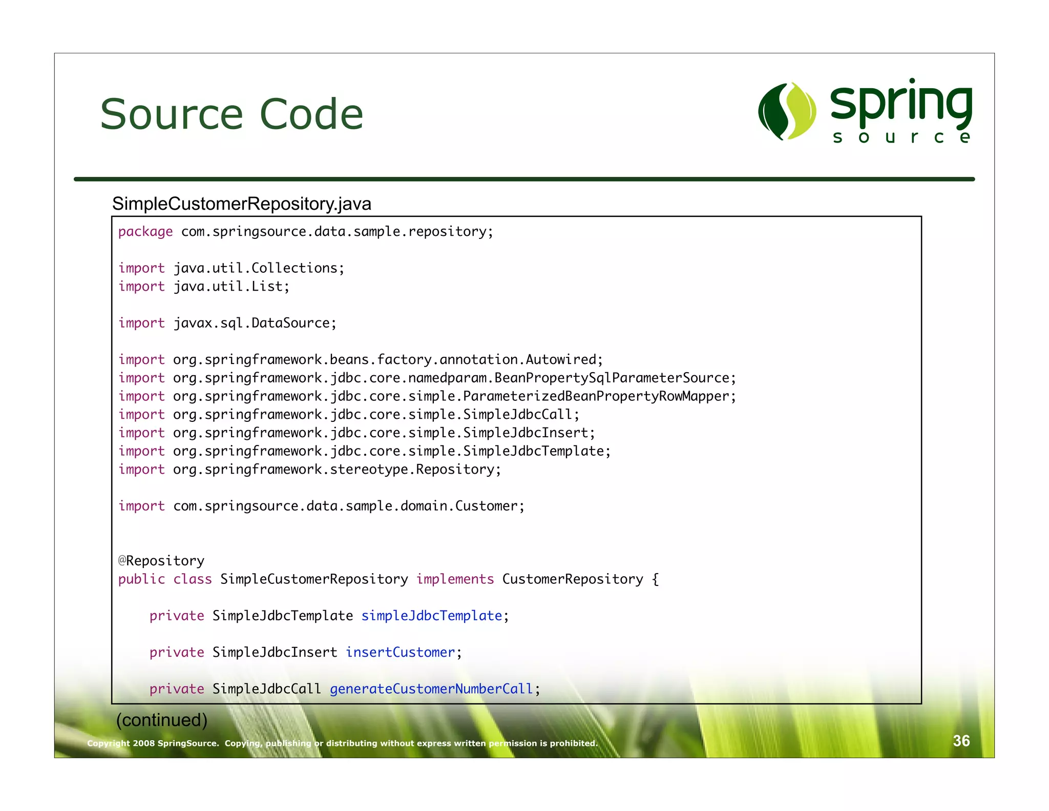 Source Code
     SimpleCustomerRepository.java
      package com.springsource.data.sample.repository;

      import java.util.Collections;
      import java.util.List;

      import javax.sql.DataSource;

      import       org.springframework.beans.factory.annotation.Autowired;
      import       org.springframework.jdbc.core.namedparam.BeanPropertySqlParameterSource;
      import       org.springframework.jdbc.core.simple.ParameterizedBeanPropertyRowMapper;
      import       org.springframework.jdbc.core.simple.SimpleJdbcCall;
      import       org.springframework.jdbc.core.simple.SimpleJdbcInsert;
      import       org.springframework.jdbc.core.simple.SimpleJdbcTemplate;
      import       org.springframework.stereotype.Repository;

      import com.springsource.data.sample.domain.Customer;



      @Repository
      public class SimpleCustomerRepository implements CustomerRepository {

             private SimpleJdbcTemplate simpleJdbcTemplate;

             private SimpleJdbcInsert insertCustomer;

             private SimpleJdbcCall generateCustomerNumberCall;

      (continued)
Copyright 2008 SpringSource. Copying, publishing or distributing without express written permission is prohibited.   36
 