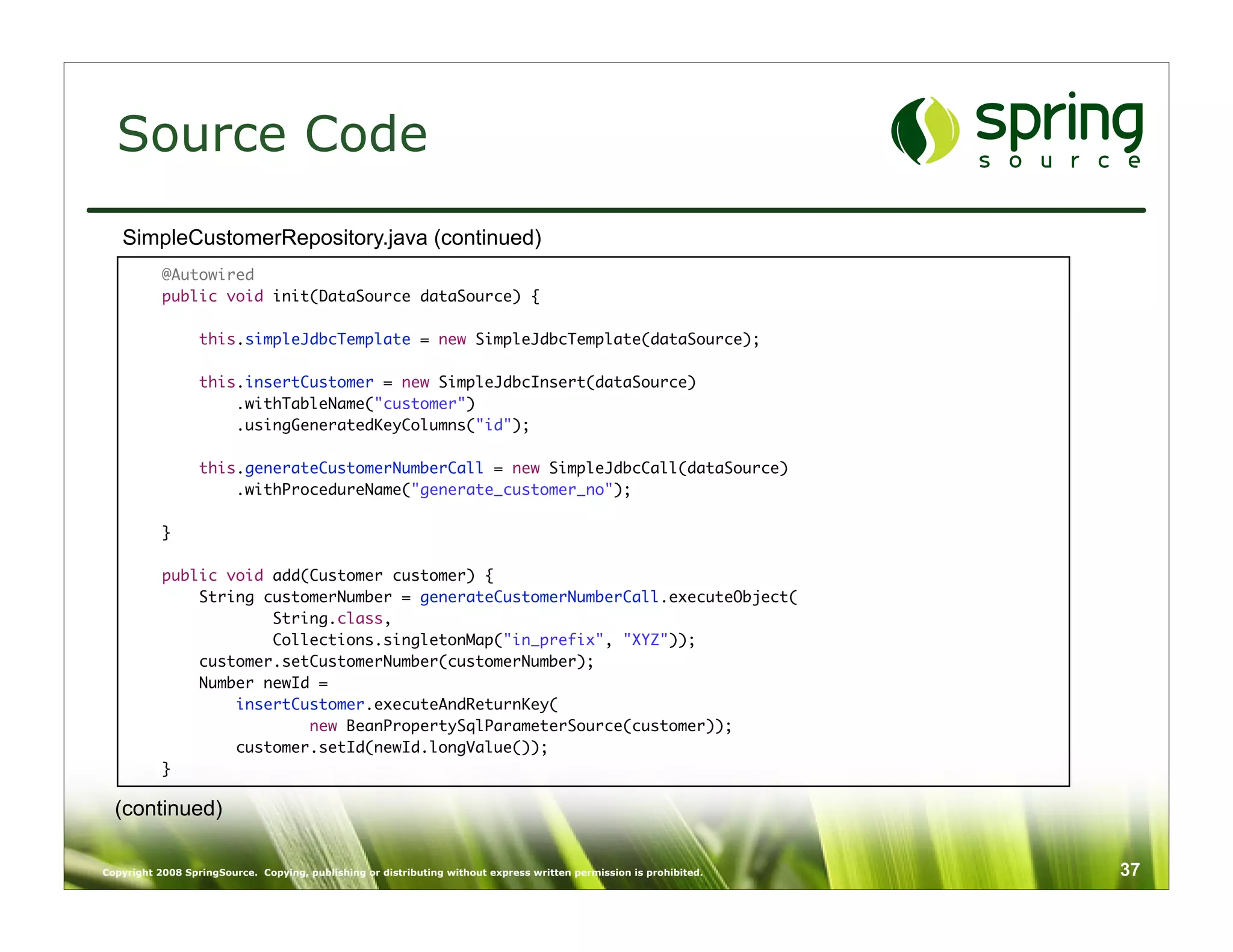 Source Code
   SimpleCustomerRepository.java (continued)
           @Autowired
           public void init(DataSource dataSource) {

                  this.simpleJdbcTemplate = new SimpleJdbcTemplate(dataSource);

                  this.insertCustomer = new SimpleJdbcInsert(dataSource)
                      .withTableName("customer")
                      .usingGeneratedKeyColumns("id");
           	
                  this.generateCustomerNumberCall = new SimpleJdbcCall(dataSource)
                      .withProcedureName("generate_customer_no");

           }

           public void add(Customer customer) {
               String customerNumber = generateCustomerNumberCall.executeObject(
                       String.class,
                       Collections.singletonMap("in_prefix", "XYZ"));
               customer.setCustomerNumber(customerNumber);
               Number newId =
                   insertCustomer.executeAndReturnKey(
                           new BeanPropertySqlParameterSource(customer));
                   customer.setId(newId.longValue());
           }

  (continued)

Copyright 2008 SpringSource. Copying, publishing or distributing without express written permission is prohibited.   37
 