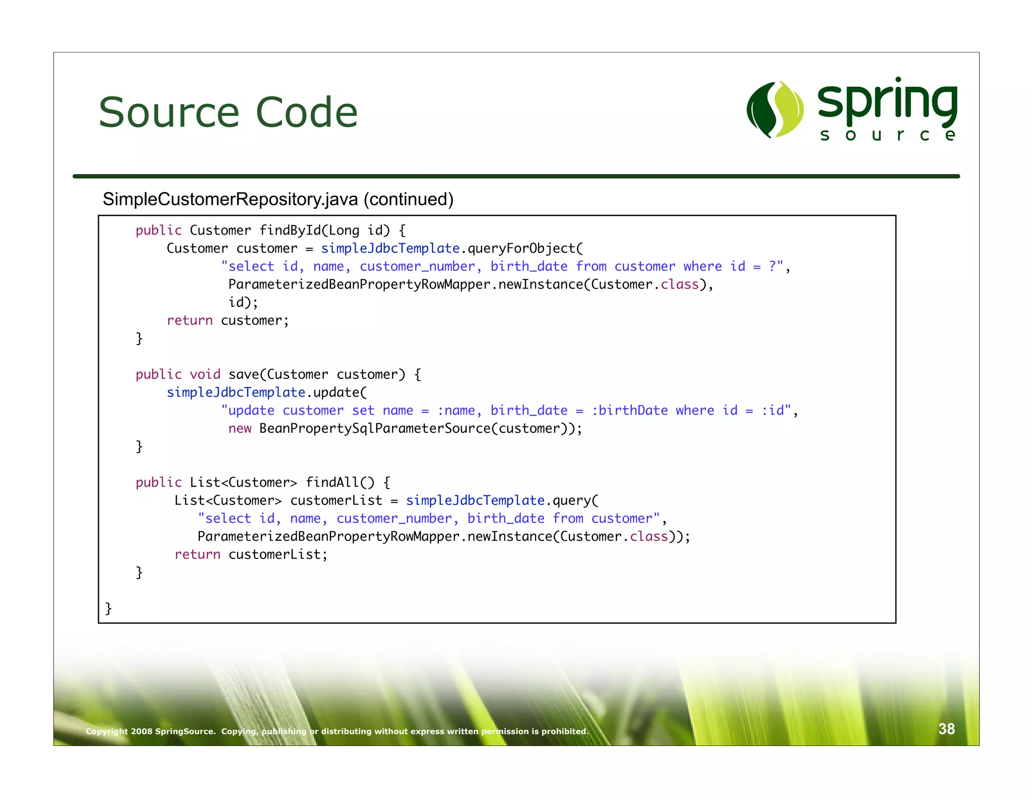 Source Code
   SimpleCustomerRepository.java (continued)
           public Customer findById(Long id) {
               Customer customer = simpleJdbcTemplate.queryForObject(
                      "select id, name, customer_number, birth_date from customer where id = ?",
                       ParameterizedBeanPropertyRowMapper.newInstance(Customer.class),
                       id);
               return customer;
           }
    	
           public void save(Customer customer) {
               simpleJdbcTemplate.update(
                      "update customer set name = :name, birth_date = :birthDate where id = :id",
                       new BeanPropertySqlParameterSource(customer));
           }

           public List<Customer> findAll() {
                List<Customer> customerList = simpleJdbcTemplate.query(
                   "select id, name, customer_number, birth_date from customer",
                   ParameterizedBeanPropertyRowMapper.newInstance(Customer.class));
                return customerList;
           }

    }




Copyright 2008 SpringSource. Copying, publishing or distributing without express written permission is prohibited.   38
 