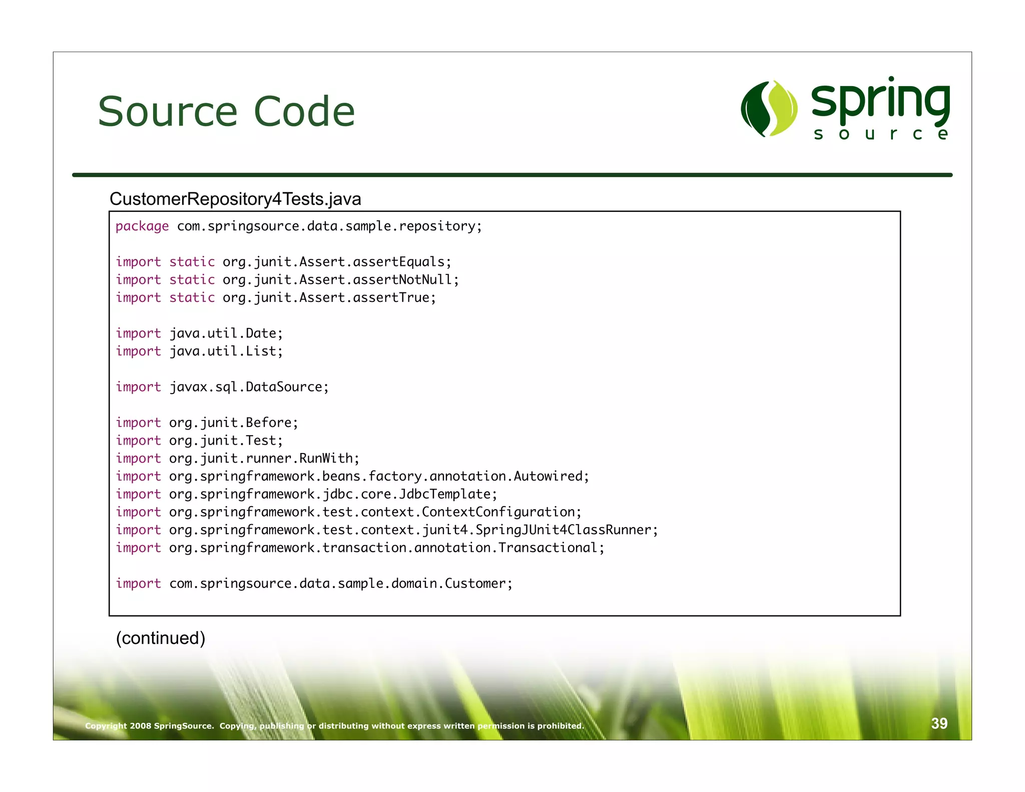 Source Code
     CustomerRepository4Tests.java
      package com.springsource.data.sample.repository;

      import static org.junit.Assert.assertEquals;
      import static org.junit.Assert.assertNotNull;
      import static org.junit.Assert.assertTrue;

      import java.util.Date;
      import java.util.List;

      import javax.sql.DataSource;

      import       org.junit.Before;
      import       org.junit.Test;
      import       org.junit.runner.RunWith;
      import       org.springframework.beans.factory.annotation.Autowired;
      import       org.springframework.jdbc.core.JdbcTemplate;
      import       org.springframework.test.context.ContextConfiguration;
      import       org.springframework.test.context.junit4.SpringJUnit4ClassRunner;
      import       org.springframework.transaction.annotation.Transactional;

      import com.springsource.data.sample.domain.Customer;



      (continued)



Copyright 2008 SpringSource. Copying, publishing or distributing without express written permission is prohibited.   39
 
