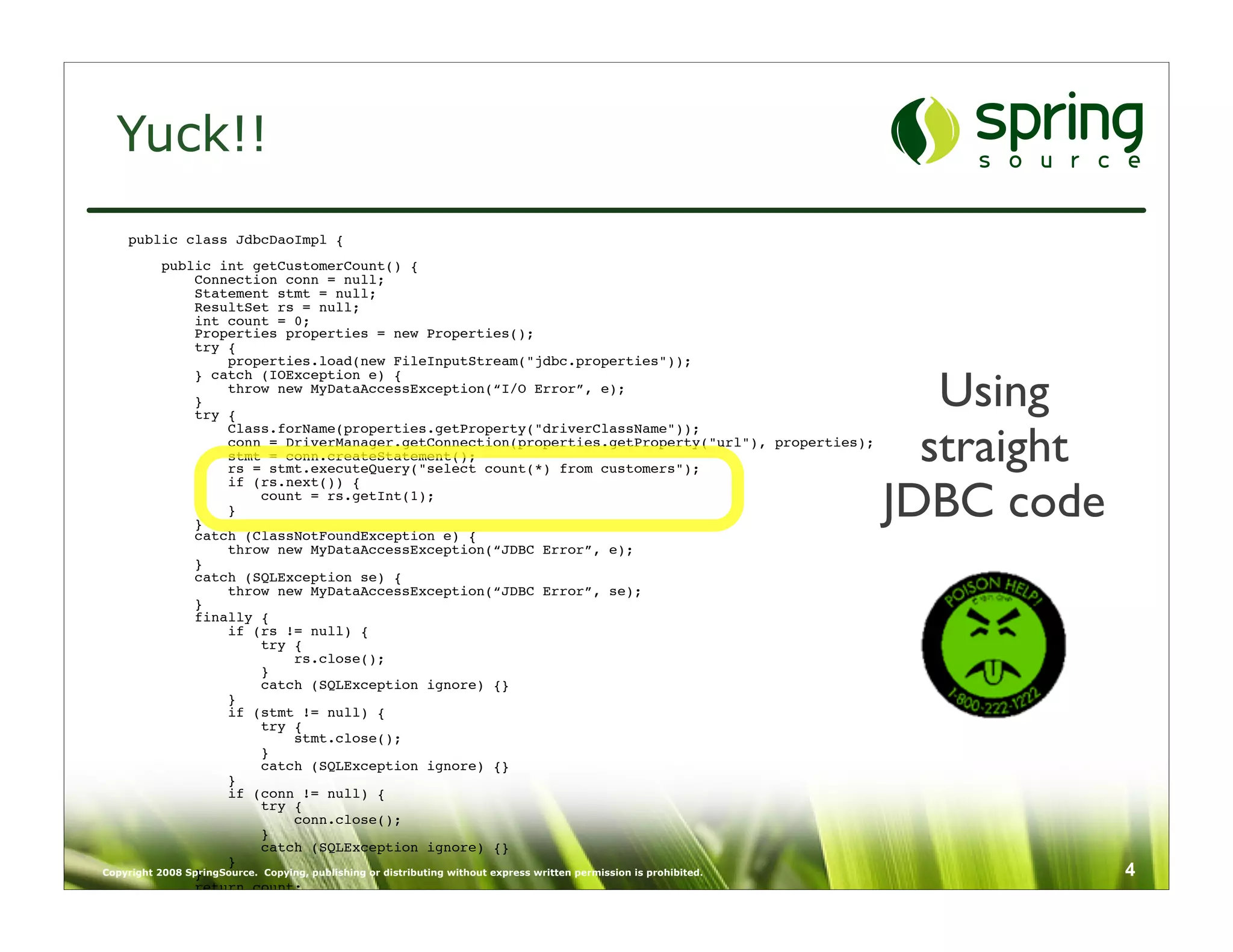 Yuck!!
   public class JdbcDaoImpl {
           public int getCustomerCount() {
                Connection conn = null;
                Statement stmt = null;
                ResultSet rs = null;
                int count = 0;
                Properties properties = new Properties();
                try {
                      properties.load(new FileInputStream("jdbc.properties"));

                                                                                                                        Using
                } catch (IOException e) {
                      throw new MyDataAccessException(“I/O Error”, e);
                }
                try {


                                                                                                                       straight
                      Class.forName(properties.getProperty("driverClassName"));
                      conn = DriverManager.getConnection(properties.getProperty("url"), properties);
                      stmt = conn.createStatement();
                      rs = stmt.executeQuery("select count(*) from customers");


                                                                                                                     JDBC code
                      if (rs.next()) {
                            count = rs.getInt(1);
                      }
                }
                catch (ClassNotFoundException e) {
                      throw new MyDataAccessException(“JDBC Error”, e);
                }
                catch (SQLException se) {
                      throw new MyDataAccessException(“JDBC Error”, se);
                }
                finally {
                      if (rs != null) {
                            try {
                                  rs.close();
                            }
                            catch (SQLException ignore) {}
                      }
                      if (stmt != null) {
                            try {
                                  stmt.close();
                            }
                            catch (SQLException ignore) {}
                      }
                      if (conn != null) {
                            try {
                                  conn.close();
                            }
                            catch (SQLException ignore) {}
                      }
Copyright 2008 SpringSource. Copying, publishing or distributing without express written permission is prohibited.
                }                                                                                                                 4
                return count;
           }
    }
 
