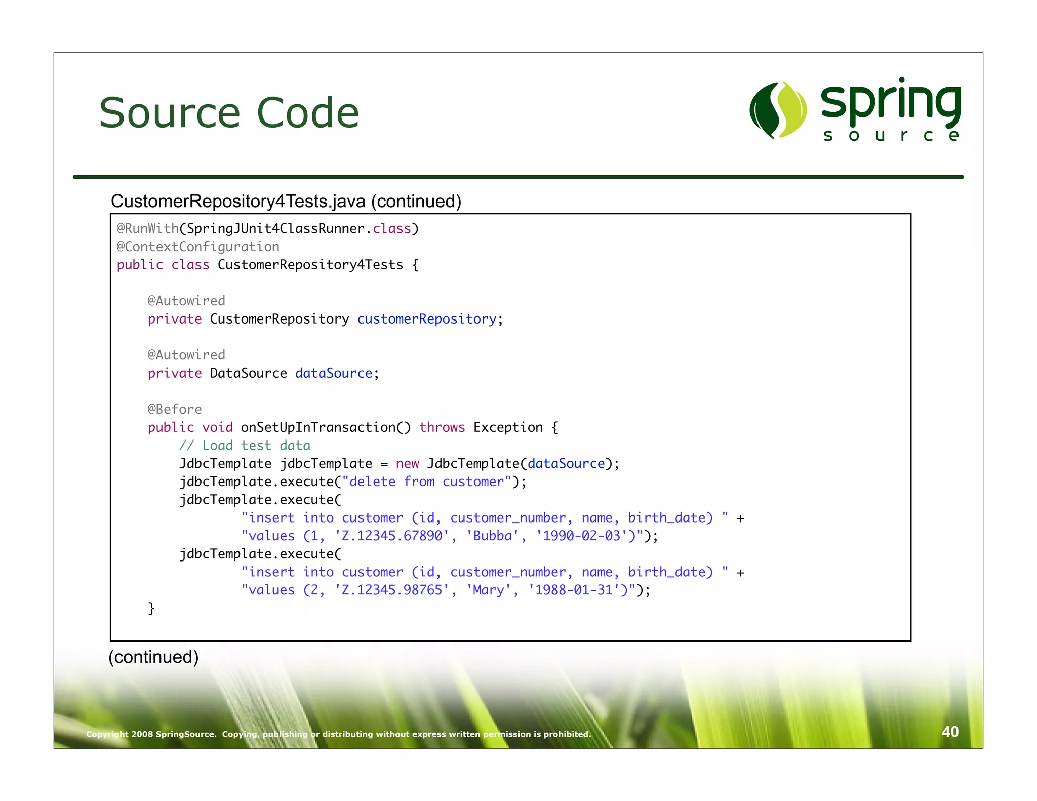 Source Code
     CustomerRepository4Tests.java (continued)
      @RunWith(SpringJUnit4ClassRunner.class)
      @ContextConfiguration
      public class CustomerRepository4Tests {

             @Autowired
             private CustomerRepository customerRepository;

             @Autowired
             private DataSource dataSource;

             @Before
             public void onSetUpInTransaction() throws Exception {
                 // Load test data
                 JdbcTemplate jdbcTemplate = new JdbcTemplate(dataSource);
                 jdbcTemplate.execute("delete from customer");
                 jdbcTemplate.execute(
                         "insert into customer (id, customer_number, name, birth_date) " +
                         "values (1, 'Z.12345.67890', 'Bubba', '1990-02-03')");
                 jdbcTemplate.execute(
                         "insert into customer (id, customer_number, name, birth_date) " +
                         "values (2, 'Z.12345.98765', 'Mary', '1988-01-31')");
             }


    (continued)



Copyright 2008 SpringSource. Copying, publishing or distributing without express written permission is prohibited.   40
 