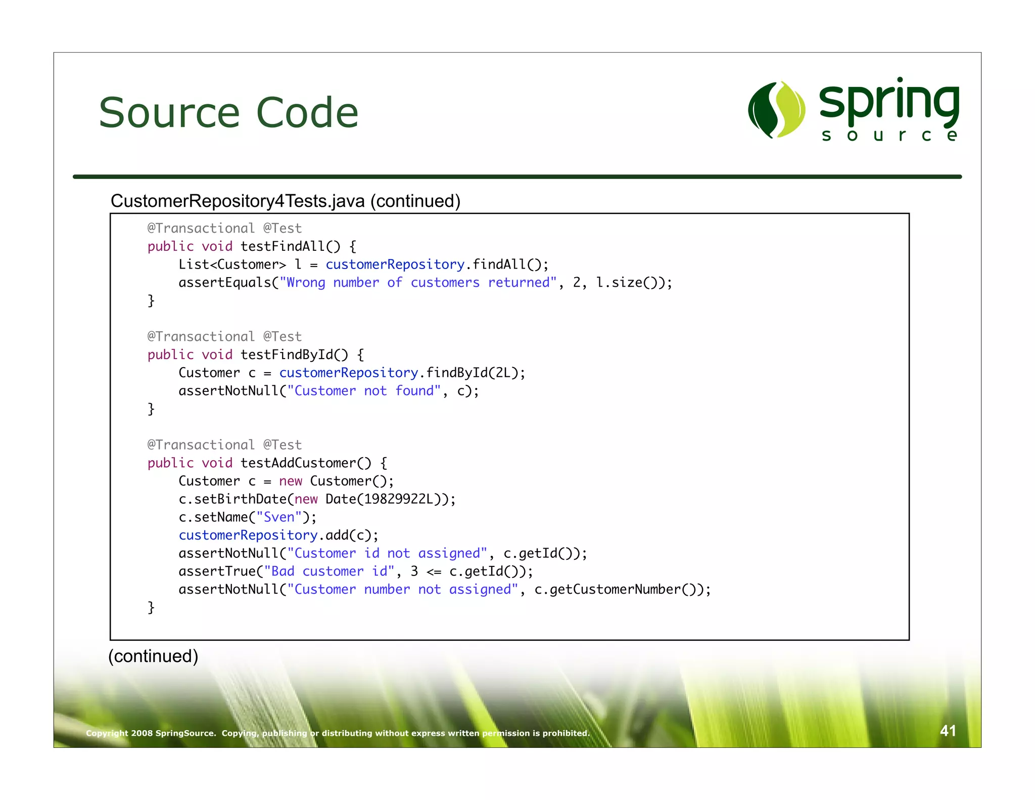 Source Code
     CustomerRepository4Tests.java (continued)
             @Transactional @Test
             public void testFindAll() {
                 List<Customer> l = customerRepository.findAll();
                 assertEquals("Wrong number of customers returned", 2, l.size());
             }

             @Transactional @Test
             public void testFindById() {
                 Customer c = customerRepository.findById(2L);
                 assertNotNull("Customer not found", c);
             }

             @Transactional @Test
             public void testAddCustomer() {
                 Customer c = new Customer();
                 c.setBirthDate(new Date(19829922L));
                 c.setName("Sven");
                 customerRepository.add(c);
                 assertNotNull("Customer id not assigned", c.getId());
                 assertTrue("Bad customer id", 3 <= c.getId());
                 assertNotNull("Customer number not assigned", c.getCustomerNumber());
             }


    (continued)



Copyright 2008 SpringSource. Copying, publishing or distributing without express written permission is prohibited.   41
 