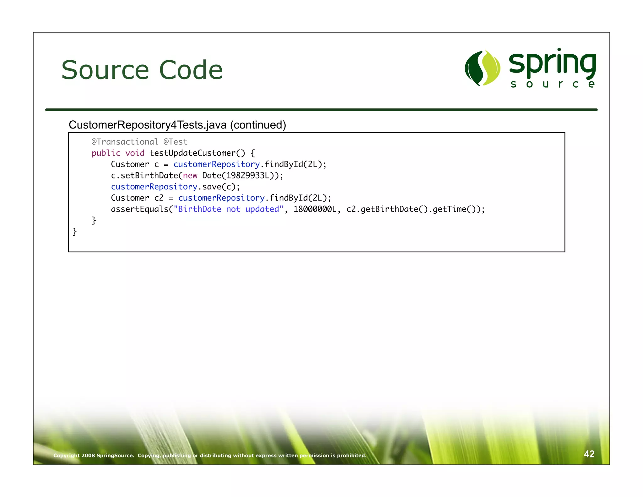 Source Code
     CustomerRepository4Tests.java (continued)
             @Transactional @Test
             public void testUpdateCustomer() {
                 Customer c = customerRepository.findById(2L);
                 c.setBirthDate(new Date(19829933L));
                 customerRepository.save(c);
                 Customer c2 = customerRepository.findById(2L);
                 assertEquals("BirthDate not updated", 18000000L, c2.getBirthDate().getTime());
             }
      }




Copyright 2008 SpringSource. Copying, publishing or distributing without express written permission is prohibited.   42
 