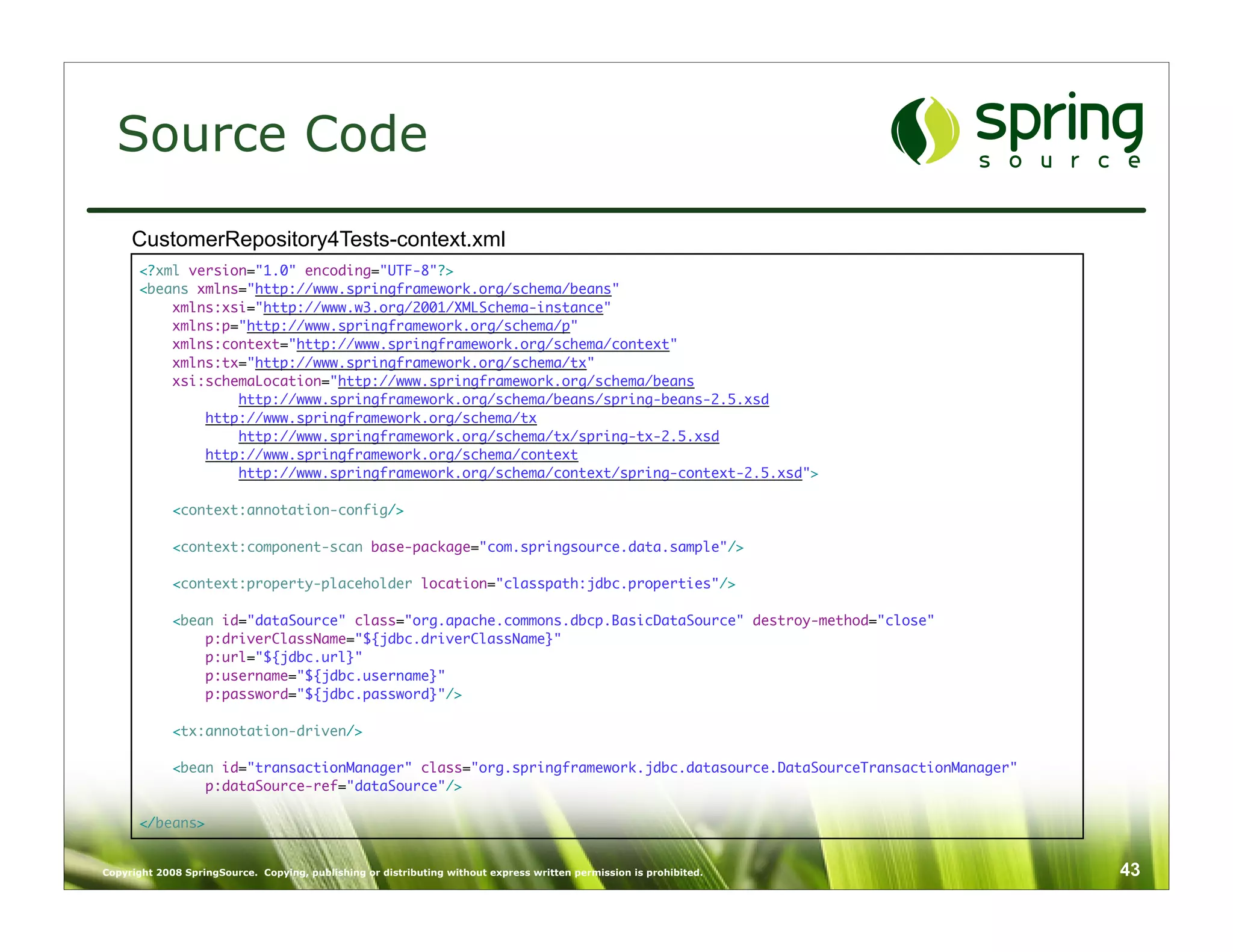 Source Code
     CustomerRepository4Tests-context.xml
      <?xml version="1.0" encoding="UTF-8"?>
      <beans xmlns="http://www.springframework.org/schema/beans"
          xmlns:xsi="http://www.w3.org/2001/XMLSchema-instance"
          xmlns:p="http://www.springframework.org/schema/p"
          xmlns:context="http://www.springframework.org/schema/context"
          xmlns:tx="http://www.springframework.org/schema/tx"
          xsi:schemaLocation="http://www.springframework.org/schema/beans
                  http://www.springframework.org/schema/beans/spring-beans-2.5.xsd
              http://www.springframework.org/schema/tx
                  http://www.springframework.org/schema/tx/spring-tx-2.5.xsd
              http://www.springframework.org/schema/context
                  http://www.springframework.org/schema/context/spring-context-2.5.xsd">

             <context:annotation-config/>

             <context:component-scan base-package="com.springsource.data.sample"/>

             <context:property-placeholder location="classpath:jdbc.properties"/>

             <bean id="dataSource" class="org.apache.commons.dbcp.BasicDataSource" destroy-method="close"
                 p:driverClassName="${jdbc.driverClassName}"
                 p:url="${jdbc.url}"
                 p:username="${jdbc.username}"
                 p:password="${jdbc.password}"/>

             <tx:annotation-driven/>

             <bean id="transactionManager" class="org.springframework.jdbc.datasource.DataSourceTransactionManager"
                 p:dataSource-ref="dataSource"/>

      </beans>


Copyright 2008 SpringSource. Copying, publishing or distributing without express written permission is prohibited.    43
 