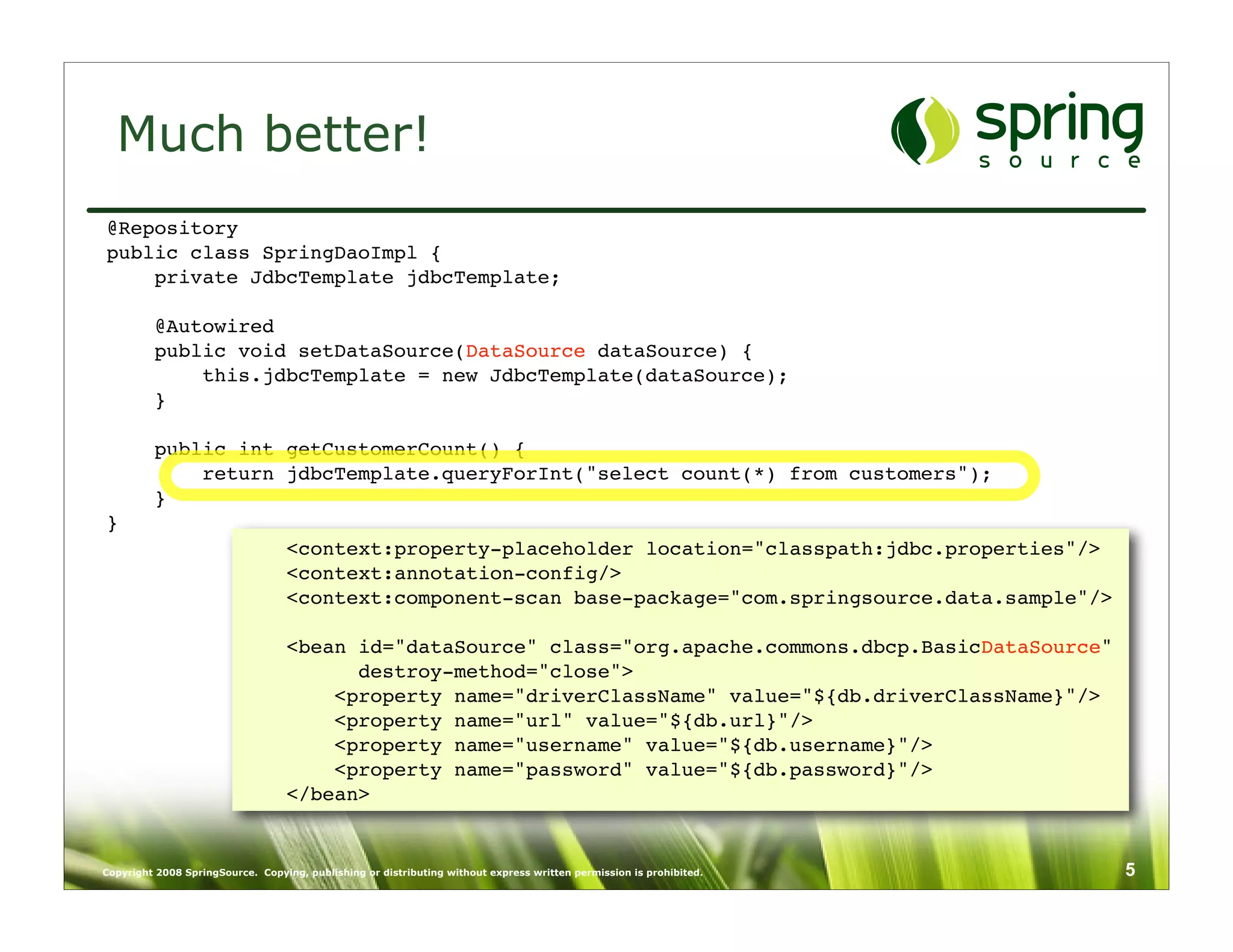 Much better!
@Repository
public class SpringDaoImpl {
    private JdbcTemplate jdbcTemplate;

         @Autowired
         public void setDataSource(DataSource dataSource) {
             this.jdbcTemplate = new JdbcTemplate(dataSource);
         }

         public int getCustomerCount() {
             return jdbcTemplate.queryForInt("select count(*) from customers");
         }
}
                                  <context:property-placeholder location="classpath:jdbc.properties"/>
                                  <context:annotation-config/>
                                  <context:component-scan base-package="com.springsource.data.sample"/>

                                  <bean id="dataSource" class="org.apache.commons.dbcp.BasicDataSource"
                                        destroy-method="close">
                                      <property name="driverClassName" value="${db.driverClassName}"/>
                                      <property name="url" value="${db.url}"/>
                                      <property name="username" value="${db.username}"/>
                                      <property name="password" value="${db.password}"/>
                                  </bean>


Copyright 2008 SpringSource. Copying, publishing or distributing without express written permission is prohibited.   5
 