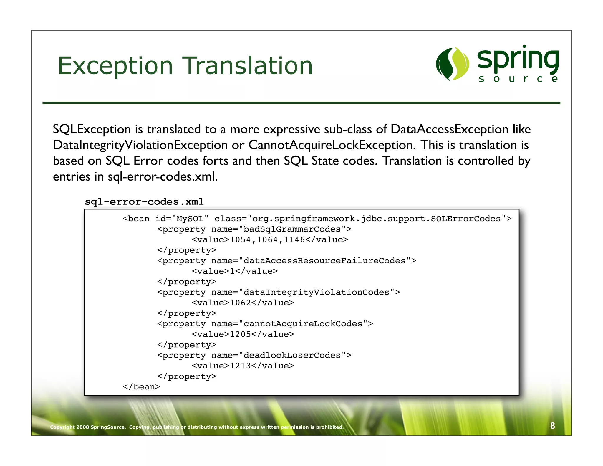 Exception Translation

 SQLException is translated to a more expressive sub-class of DataAccessException like
 DataIntegrityViolationException or CannotAcquireLockException. This is translation is
 based on SQL Error codes forts and then SQL State codes. Translation is controlled by
 entries in sql-error-codes.xml.
             sql-error-codes.xml
              
             <bean id="MySQL" class="org.springframework.jdbc.support.SQLErrorCodes">
              
             
     <property name="badSqlGrammarCodes">
              
             
     
      <value>1054,1064,1146</value>
              
             
     </property>
              
             
     <property name="dataAccessResourceFailureCodes">
              
             
     
      <value>1</value>
              
             
     </property>
              
             
     <property name="dataIntegrityViolationCodes">
              
             
     
      <value>1062</value>
              
             
     </property>
              
             
     <property name="cannotAcquireLockCodes">
              
             
     
      <value>1205</value>
              
             
     </property>
              
             
     <property name="deadlockLoserCodes">
              
             
     
      <value>1213</value>
              
             
     </property>
              
             </bean>



Copyright 2008 SpringSource. Copying, publishing or distributing without express written permission is prohibited.   8
 
