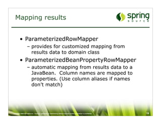 Mapping results


         • ParameterizedRowMapper
                   – provides for customized mapping from
                     results data to domain class
         • ParameterizedBeanPropertyRowMapper
                   – automatic mapping from results data to a
                     JavaBean. Column names are mapped to
                     properties. (Use column aliases if names
                     don’t match)




Copyright 2008 SpringSource. Copying, publishing or distributing without express written permission is prohibited.   19
 