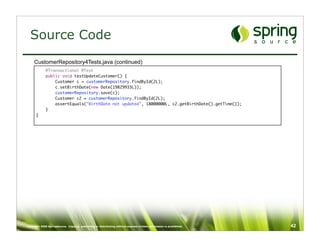 Source Code
     CustomerRepository4Tests.java (continued)
             @Transactional @Test
             public void testUpdateCustomer() {
                 Customer c = customerRepository.findById(2L);
                 c.setBirthDate(new Date(19829933L));
                 customerRepository.save(c);
                 Customer c2 = customerRepository.findById(2L);
                 assertEquals("BirthDate not updated", 18000000L, c2.getBirthDate().getTime());
             }
      }




Copyright 2008 SpringSource. Copying, publishing or distributing without express written permission is prohibited.   42
 