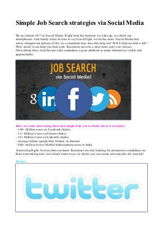 Simple Job Search strategies via Social Media 
We are almost 24/7 on Social Media. Right from the moment we wake up, we check our 
smartphones. And finally when its time to say Good Night, we do the same. Social Media had 
surely changed our pattern of life. As a candidate how does this help me? Will it help me find a Job? 
Well, surely it can help you find a job. Recruiters are now a days more active on various 
Networking Sites. And this provides candidates a great platform to make themselves visible and 
approachable. 
Here are some interesting Stats that might help you to think about it seriously: 
– 100+ Million users on Facebook (India) 
– 33+ Million Users on Twitter (India) 
– 26+ Million Users on LinkedIn (India) 
– Average Indian spends 4hrs 54mins on Internet 
– 886+ million Active Mobile Subscriptions users in India 
Interesting Right. So now that you know Recruiters are also looking for prospective candidates on 
these networking sites, let’s check some ways via which you can locate relevant jobs for yourself. 
Twitter: 
 