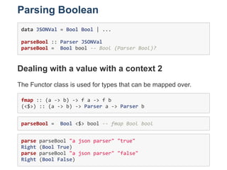Parsing Boolean
data JSONVal = Bool Bool | ... 
parseBool :: Parser JSONVal 
parseBool =  Bool bool ‐‐ Bool (Parser Bool)?...