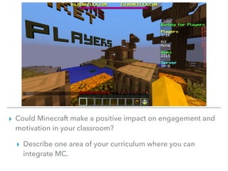 ▸ Could Minecraft make a positive impact on engagement and
motivation in your classroom?
▸ Describe one area of your curriculum where you can
integrate MC.
 