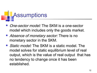 12
Assumptions
 One-sector model: The SKM is a one-sector
model which includes only the goods market.
 Absence of monetary sector: There is no
monetary sector in the SKM.
 Static model: The SKM is a static model. The
model solves for static equilibrium level of real
output, which is the value of real output that has
no tendency to change once it has been
established.
 