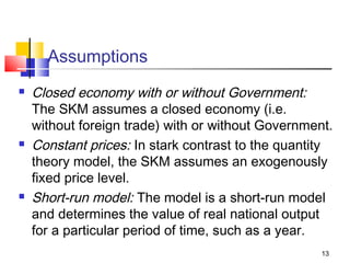 13
Assumptions
 Closed economy with or without Government:
The SKM assumes a closed economy (i.e.
without foreign trade) with or without Government.
 Constant prices: In stark contrast to the quantity
theory model, the SKM assumes an exogenously
fixed price level.
 Short-run model: The model is a short-run model
and determines the value of real national output
for a particular period of time, such as a year.
 