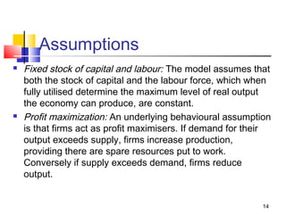 14
Assumptions
 Fixed stock of capital and labour: The model assumes that
both the stock of capital and the labour force, which when
fully utilised determine the maximum level of real output
the economy can produce, are constant.
 Profit maximization: An underlying behavioural assumption
is that firms act as profit maximisers. If demand for their
output exceeds supply, firms increase production,
providing there are spare resources put to work.
Conversely if supply exceeds demand, firms reduce
output.
 