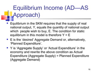 16
Equilibrium Income (AD—AS
Approach)
 Equilibrium in the SKM requires that the supply of real
national output, Y, equals the quantity of national output
which people wish to buy, E. The condition for static
equilibrium in this model is therefore Y = E
 E is the ‘desired’ Aggregate Demand or, alternatively,
‘Planned Expenditure’.
 Y is ‘Aggregate Supply’ or ‘Actual Expenditure’ in the
economy and rewrite the above condition as Actual
Expenditure (Aggregate Supply) = Planned Expenditure
(Aggregate Demand)
 