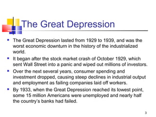 The Great Depression
 The Great Depression lasted from 1929 to 1939, and was the
worst economic downturn in the history of the industrialized
world.
 It began after the stock market crash of October 1929, which
sent Wall Street into a panic and wiped out millions of investors.
 Over the next several years, consumer spending and
investment dropped, causing steep declines in industrial output
and employment as failing companies laid off workers.
 By 1933, when the Great Depression reached its lowest point,
some 15 million Americans were unemployed and nearly half
the country’s banks had failed.
3
 