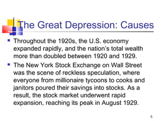 The Great Depression: Causes
 Throughout the 1920s, the U.S. economy
expanded rapidly, and the nation’s total wealth
more than doubled between 1920 and 1929.
 The New York Stock Exchange on Wall Street
was the scene of reckless speculation, where
everyone from millionaire tycoons to cooks and
janitors poured their savings into stocks. As a
result, the stock market underwent rapid
expansion, reaching its peak in August 1929.
5
 