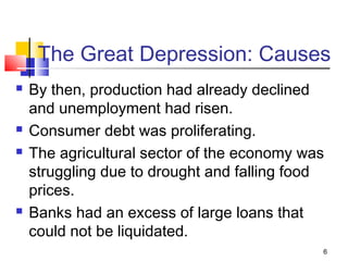 The Great Depression: Causes
 By then, production had already declined
and unemployment had risen.
 Consumer debt was proliferating.
 The agricultural sector of the economy was
struggling due to drought and falling food
prices.
 Banks had an excess of large loans that
could not be liquidated.
6
 