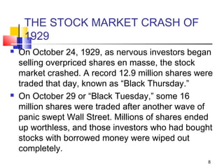 THE STOCK MARKET CRASH OF
1929
 On October 24, 1929, as nervous investors began
selling overpriced shares en masse, the stock
market crashed. A record 12.9 million shares were
traded that day, known as “Black Thursday.”
 On October 29 or “Black Tuesday,” some 16
million shares were traded after another wave of
panic swept Wall Street. Millions of shares ended
up worthless, and those investors who had bought
stocks with borrowed money were wiped out
completely.
8
 