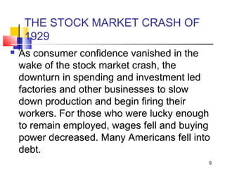 THE STOCK MARKET CRASH OF
1929
 As consumer confidence vanished in the
wake of the stock market crash, the
downturn in spending and investment led
factories and other businesses to slow
down production and begin firing their
workers. For those who were lucky enough
to remain employed, wages fell and buying
power decreased. Many Americans fell into
debt.
9
 