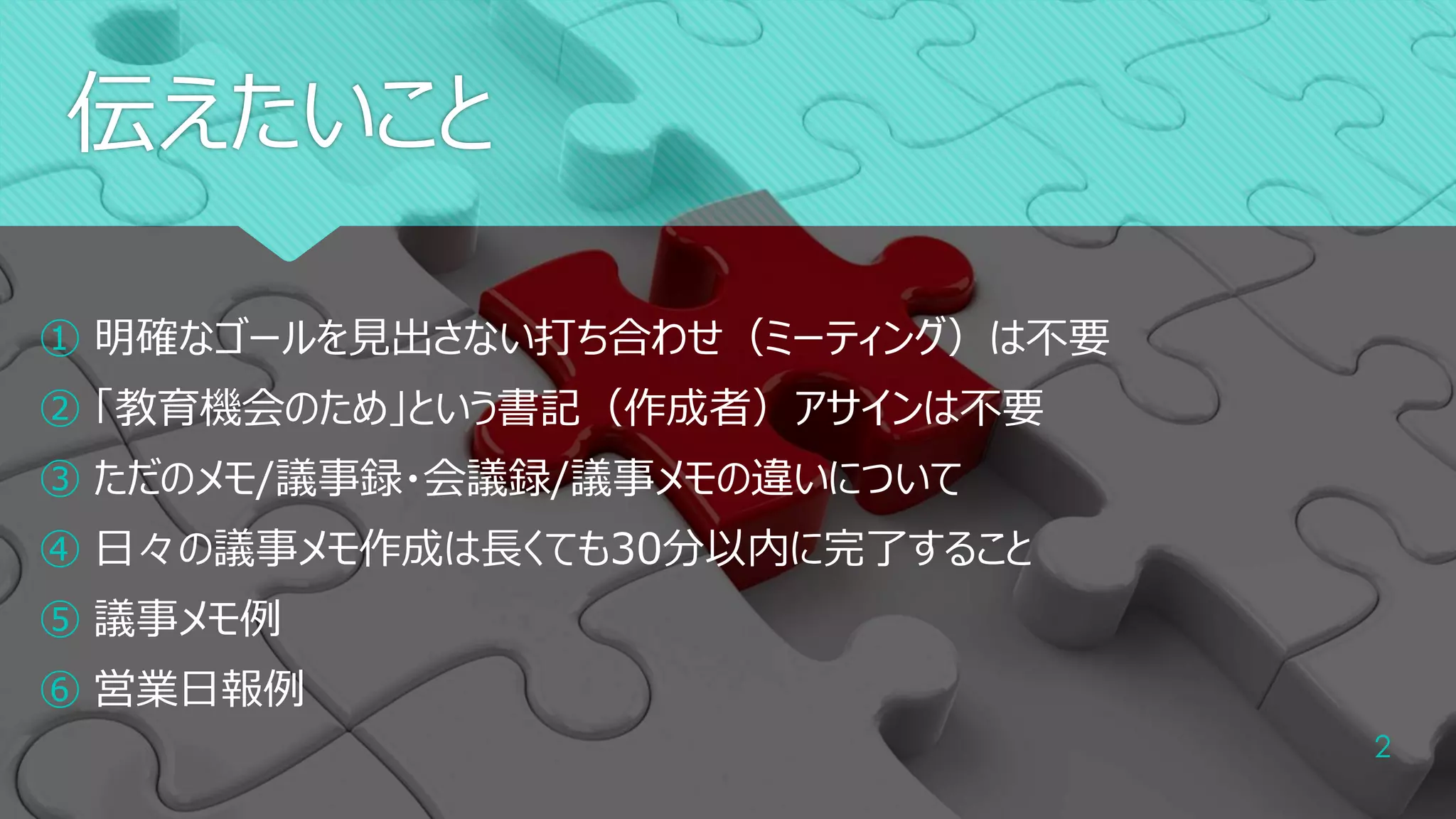 伝えたいこと
2
① 明確なゴールを見出さない打ち合わせ（ミーティング）は不要
② 「教育機会のため」という書記（作成者）アサインは不要
③ ただのメモ/議事録・会議録/議事メモの違いについて
④ 日々の議事メモ作成は長くても30分以内に完了すること
⑤ 議事メモ例
⑥ 営業日報例
 
