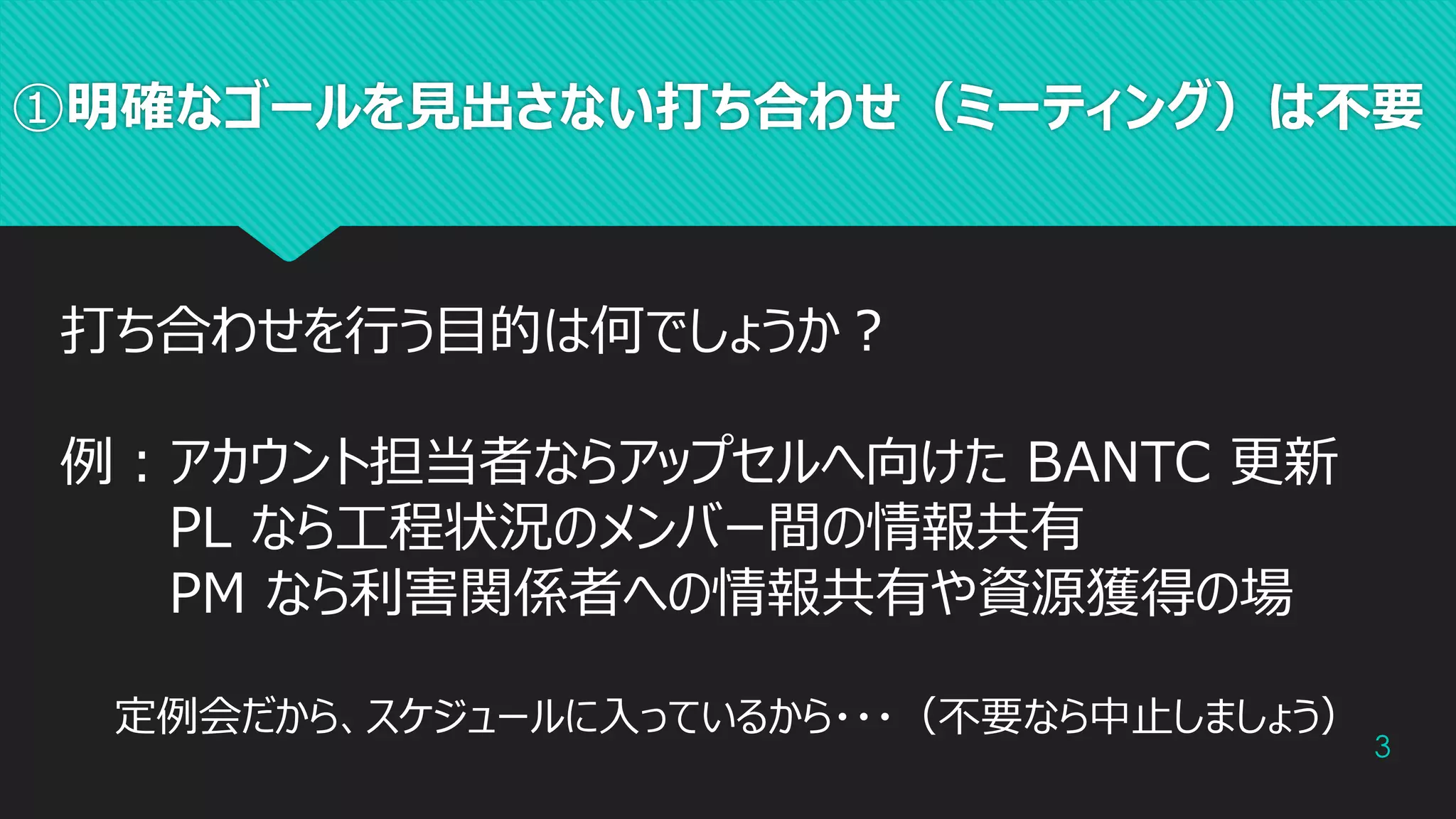 ①明確なゴールを見出さない打ち合わせ（ミーティング）は不要
3
打ち合わせを行う目的は何でしょうか？
例：アカウント担当者ならアップセルへ向けた BANTC 更新
PL なら工程状況のメンバー間の情報共有
PM なら利害関係者への情報共有や資源獲得の場
定例会だから、スケジュールに入っているから・・・（不要なら中止しましょう）
 