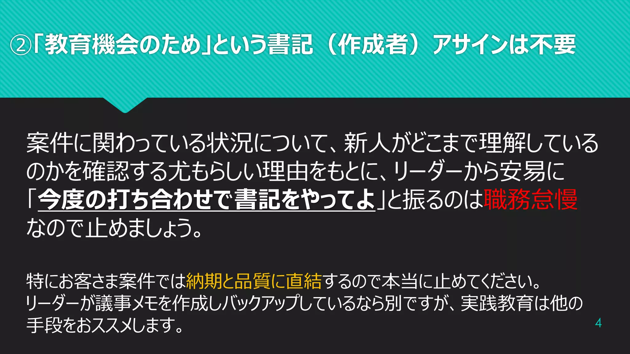 ②「教育機会のため」という書記（作成者）アサインは不要
4
案件に関わっている状況について、新人がどこまで理解している
のかを確認する尤もらしい理由をもとに、リーダーから安易に
「今度の打ち合わせで書記をやってよ」と振るのは職務怠慢
なので止めましょう。
特にお客さま案件では納期と品質に直結するので本当に止めてください。
リーダーが議事メモを作成しバックアップしているなら別ですが、実践教育は他の
手段をおススメします。
 