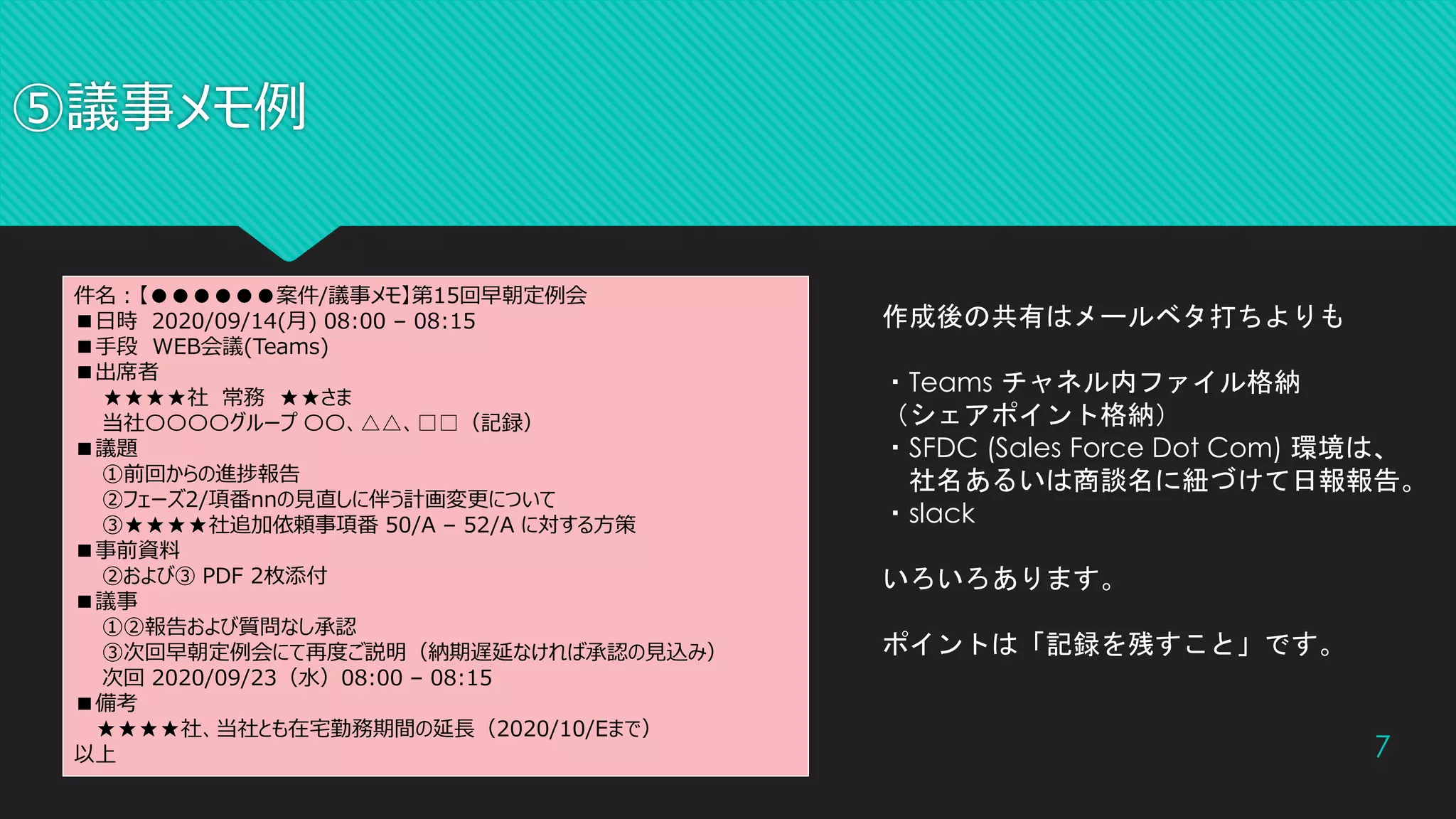 ⑤議事メモ例
7
件名：【●●●●●●案件/議事メモ】第15回早朝定例会
■日時 2020/09/14(月) 08:00 – 08:15
■手段 WEB会議(Teams)
■出席者
★★★★社 常務 ★★さま
当社〇〇〇〇グループ 〇〇、△△、□□（記録）
■議題
①前回からの進捗報告
②フェーズ2/項番nnの見直しに伴う計画変更について
③★★★★社追加依頼事項番 50/A – 52/A に対する方策
■事前資料
②および③ PDF 2枚添付
■議事
①②報告および質問なし承認
③次回早朝定例会にて再度ご説明（納期遅延なければ承認の見込み）
次回 2020/09/23（水）08:00 – 08:15
■備考
★★★★社、当社とも在宅勤務期間の延長（2020/10/Eまで）
以上
作成後の共有はメールベタ打ちよりも
・Teams チャネル内ファイル格納
（シェアポイント格納）
・SFDC (Sales Force Dot Com) 環境は、
社名あるいは商談名に紐づけて日報報告。
・slack
いろいろあります。
ポイントは「記録を残すこと」です。
 